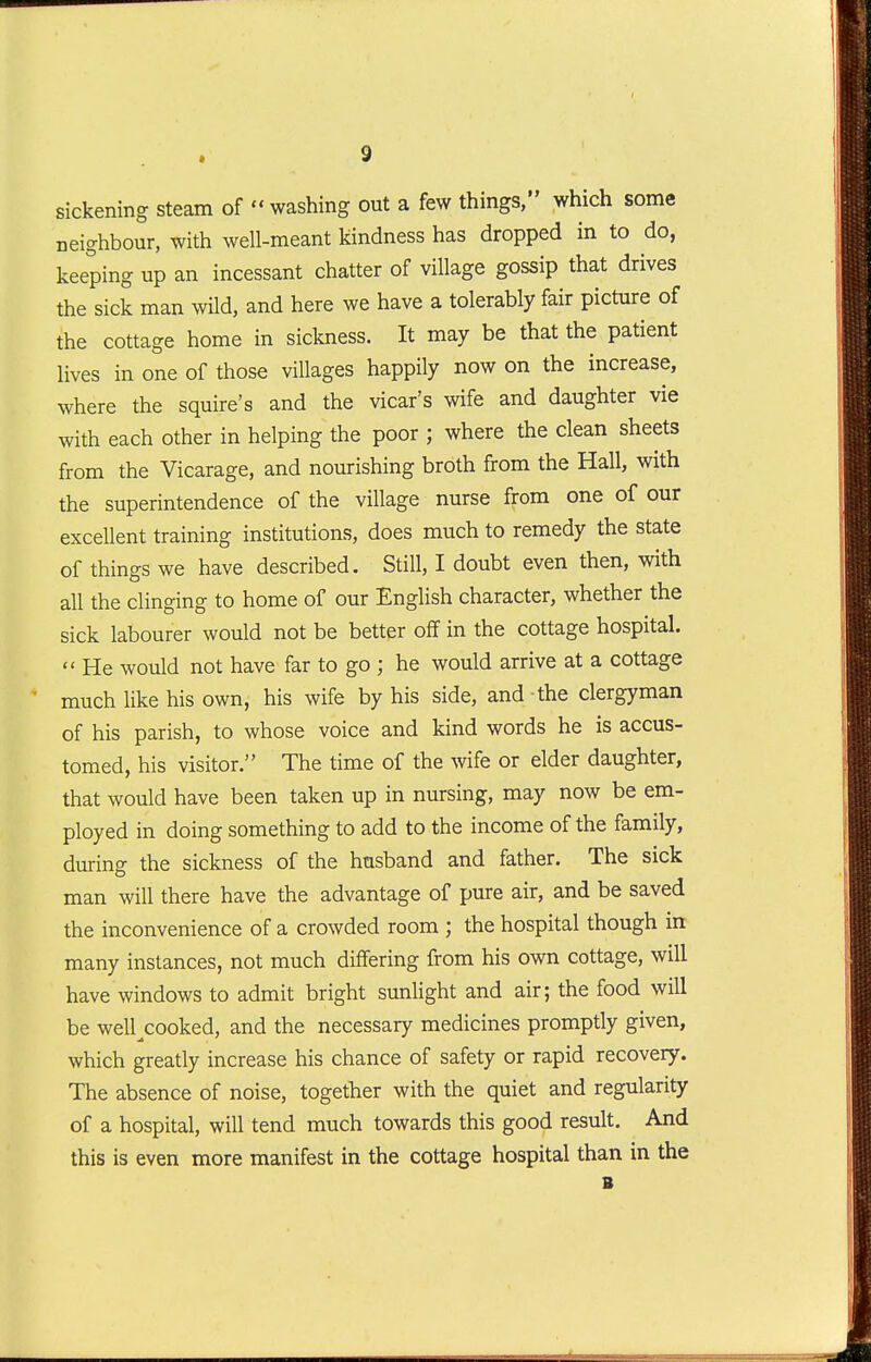 sickening steam of washing out a few things, which some neighbour, with well-meant kindness has dropped in to do, keeping up an incessant chatter of village gossip that drives the sick man wild, and here we have a tolerably fair picture of the cottage home in sickness. It may be that the patient lives in one of those villages happily now on the increase, where the squire's and the vicar's wife and daughter vie with each other in helping the poor ; where the clean sheets from the Vicarage, and nourishing broth from the Hall, with the superintendence of the village nurse from one of our excellent training institutions, does much to remedy the state of things we have described. Still, I doubt even then, with all the clinging to home of our English character, whether the sick labourer would not be better off in the cottage hospital.  He would not have far to go ; he would arrive at a cottage much like his own, his wife by his side, and the clergyman of his parish, to whose voice and kind words he is accus- tomed, his visitor. The time of the wife or elder daughter, that would have been taken up in nursing, may now be em- ployed in doing something to add to the income of the family, during the sickness of the husband and father. The sick man will there have the advantage of pure air, and be saved the inconvenience of a crowded room ; the hospital though in many instances, not much differing from his own cottage, will have windows to admit bright sunlight and air; the food will be well^cooked, and the necessary medicines promptly given, which greatly increase his chance of safety or rapid recovery. The absence of noise, together with the quiet and regularity of a hospital, will tend much towards this good result. And this is even more manifest in the cottage hospital than in the