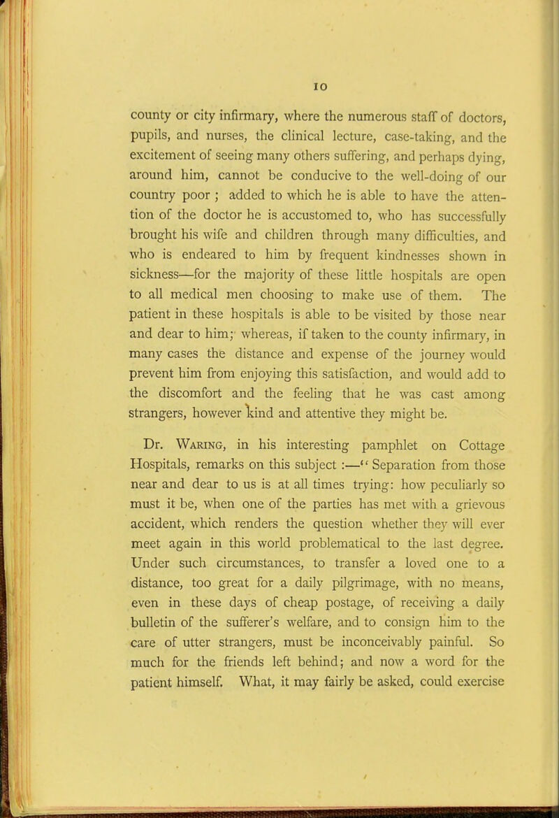 county or city infirmary, where the numerous staff of doctors, pupils, and nurses, the clinical lecture, case-taking, and the excitement of seeing many others suffering, and perhaps dying, around him, cannot be conducive to the well-doing of our country poor ; added to which he is able to have the atten- tion of the doctor he is accustomed to, who has successfully brought his wife and children through many difficulties, and who is endeared to him by frequent kindnesses shown in sickness—for the majority of these little hospitals are open to all medical men choosing to make use of them. The patient in these hospitals is able to be visited by those near and dear to him; whereas, if taken to the county infirmar}', in many cases the distance and expense of the journey would prevent him from enjoying this satisfaction, and would add to the discomfort and the feeling that he was cast among strangers, however liind and attentive they might be. Dr. Waring, in his interesting pamphlet on Cottage Hospitals, remarks on this subject :— Separation from those near and dear to us is at all times trying: how peculiarly so must it be, when one of the parties has met with a grievous accident, which renders the question whether they will ever meet again in this world problematical to the last degree. Under such circumstances, to transfer a loved one to a distance, too great for a daily pilgrimage, with no means, even in these days of cheap postage, of receiving a daily bulletin of the sufferer's welfare, and to consign him to the care of utter strangers, must be inconceivably painful. So much for the friends left behind; and now a word for the patient himself. What, it may fairly be asked, could exercise