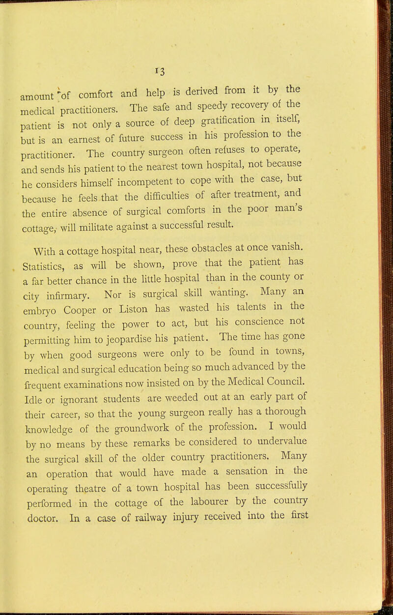 amount 'of comfort and help is derived from it by the medical practitioners. The safe and speedy recovery of the patient is not only a source of deep gratification m itself, but is an earnest of future success in his profession to the practitioner. The country surgeon often refuses to operate, and sends his patient to the nearest town hospital, not because he considers himself incompetent to cope with the case, but because he feels that the difficulties of after treatment, and the entire absence of surgical comforts in the poor man's cottage, will militate against a successful result. With a cottage hospital near, these obstacles at once vanish. Statistics, as will be shown, prove that the patient has a far better chance in the little hospital than in the county or city infirmary. Nor is surgical skill wanting. Many an embryo Cooper or Listen has wasted his talents in the country, feeling the power to act, but his conscience not permitting him to jeopardise his patient. The time has gone by when good surgeons were only to be found in towns, medical and surgical education being so much advanced by the frequent examinations now insisted on by the Medical Council. Idle or ignorant students are weeded out at an early part of their career, so that the young surgeon really has a thorough knowledge of the groundwork of the profession. I would by no means by these remarks be considered to undervalue the surgical skill of the older country practitioners. Many an operation that would have made a sensation in the operating theatre of a town hospital has been successfully performed in the cottage of the labourer by the country doctor. In a case of railway injury received into the first