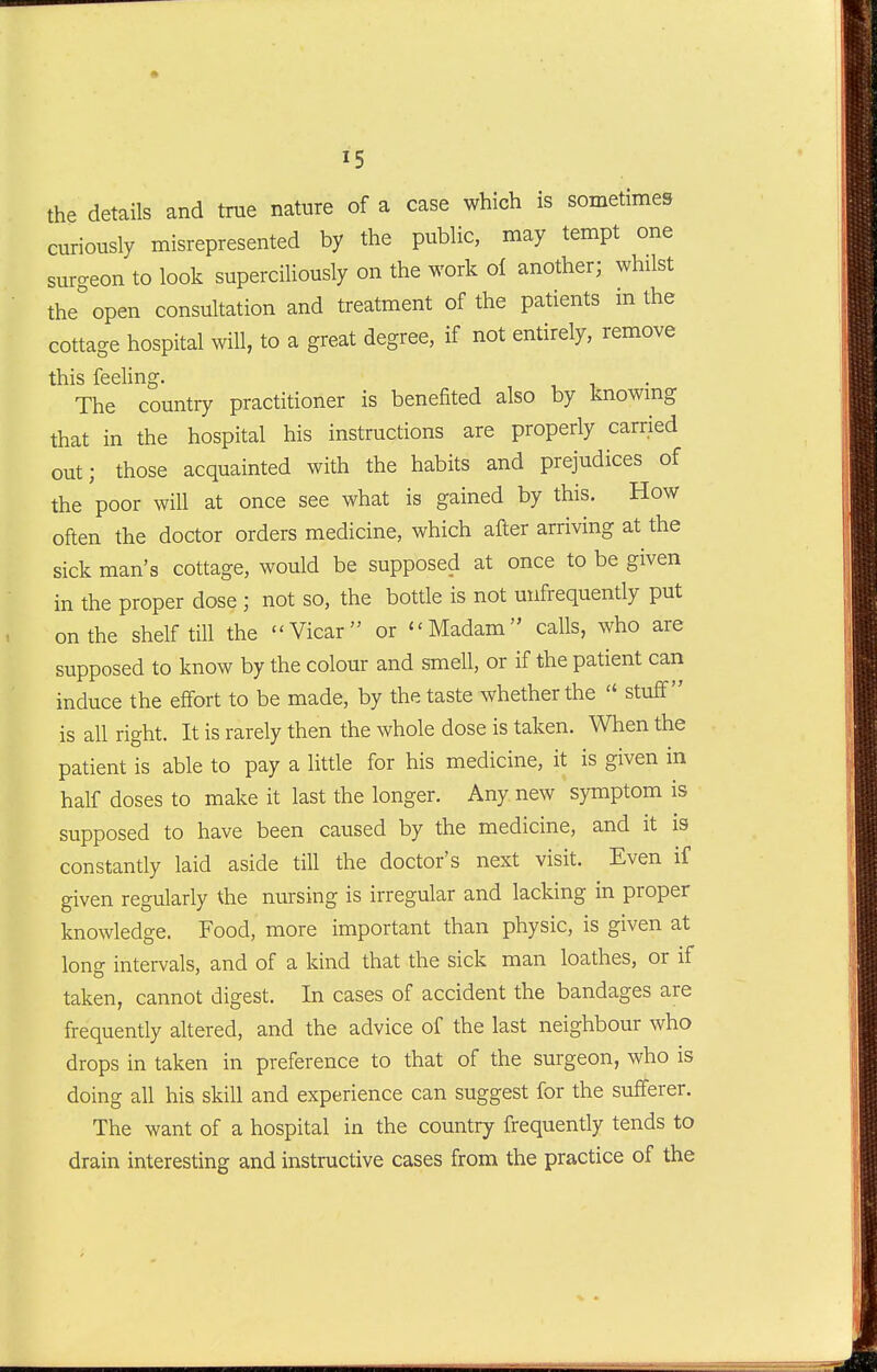 the details and true nature of a case which is sometimes curiously misrepresented by the public, may tempt one surgeon to look superciliously on the work oi another; whilst the open consultation and treatment of the patients m the cottage hospital will, to a great degree, if not entirely, remove this feeling. , , , The country practitioner is benefited also by knowmg that in the hospital his instructions are properly carried out; those acquainted with the habits and prejudices of the poor will at once see what is gained by this. How often the doctor orders medicine, which after arriving at the sick man's cottage, would be supposed at once to be given in the proper dose ; not so, the bottle is not unfrequently put on the shelf till the Vicar or Madam calls, who are supposed to know by the colour and smell, or if the patient can induce the effort to be made, by the taste whether the  stuff is all right. It is rarely then the whole dose is taken. When the patient is able to pay a little for his medicine, it is given in half doses to make it last the longer. Any new symptom is supposed to have been caused by the medicine, and it is constantly laid aside till the doctor's next visit. Even if given regularly the nursing is irregular and lacking in proper knowledge. Food, more important than physic, is given at long intervals, and of a kind that the sick man loathes, or if taken, cannot digest. In cases of accident the bandages are frequently altered, and the advice of the last neighbour who drops in taken in preference to that of the surgeon, who is doing all his skill and experience can suggest for the sufferer. The want of a hospital in the country frequently tends to drain interesting and instructive cases from the practice of the