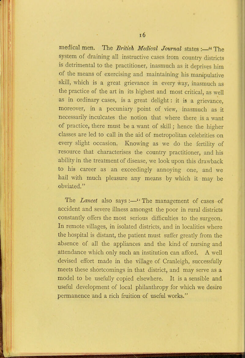 medical men. The British. Medical Journal states :  The system of draining all instructive cases from country districts is detrimental to the practitioner, inasmuch as it deprives him of the means of exercising and maintaining his manipulative skill, which is a great grievance in every way, inasmuch as the practice of the art in its highest and most critical, as well as in ordinary cases, is a great delight: it is a grievance, moreover, in a pecuniary point of view, inasmuch as it necessarily inculcates the notion that where there is a want of practice, there must be a want of skill; hence the higher classes are led to call in the aid of metropolitan celebrities on every slight occasion. Knowing as we do the fertility of resource that characterises the country practitioner, and his ability in the treatment of disease, we look upon this drawback to his career as an exceedingly annoying one, and we hail with much pleasure any means by which it may be obviated. The Lancet also says:—The management of cases of accident and severe illness amongst the poor in rural districts constantly offers the most serious difficulties to the surgeon. In remote villages, in isolated districts, and in localities where the hospital is distant, the patient must suffer greatly from the absence of all the appliances and the kind of nursing and attendance which only such an institution can afford. A well devised effort made in the village of Cranleigh, successfully meets these shortcomings in that district, and may serve as a model to be usefully copied elsewhere. It is a sensible and useful development of local philanthropy for which we desire permanence and a rich fruition of useful works.