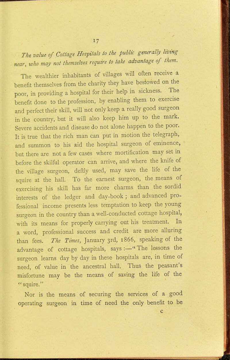 Th^ value of Cottage Hospitals to the public generally living near, who may not themselves require to take advantage of them. The wealthier inhabitants of villages will often receive a benefit themselves from the charity they have bestowed on the poor, in providing a hospital for their help in sickness. The benefit done to the profession, by enabling them to exercise and perfect their skill, will not only keep a really good surgeon in the country, but it will also keep him up to the mark. Severe accidents and disease do not alone happen to the poor. It is true that the rich man can put in motion the telegraph, and summon to his aid the hospital surgeon of eminence, but there are not a few cases where mortification may set m before the skilful operator can arrive, and where the knife of the village surgeon, deftly used, may save the life of the squire at the hall. To the earnest surgeon, the means of exercising his skill has far more charms than the sordid interests of the ledger and day-book ; and advanced pro- fessional income presents less temptation to keep the young surgeon in the country than a well-conducted cottage hospital, with its means for properly carrying out his treatment. In a word, professional success and credit are more alluring than fees. The Times, January 3rd, 1866, speaking of the advantage of cottage hospitals, says :— The lessons the surgeon learns day by day in these hospitals are, in time of need, of value in the ancestral hall. Thus the peasant's misfortune may be the means of saving the life of the  squire. Nor is the means of securing the services of a good operating surgeon in time of need the only benefit to be c