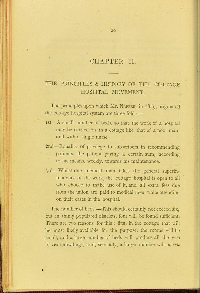 30 CHAPTER IL THE PRINCIPLES & HISTORY OF THE COTTAGE HOSPITAL MOVEMENT. The principles upon which Mr. Napper, in 1859, originated the cottage hospital system are three-fold :— I St—A small number of beds, so that the work of a hospital may be carried on in a cottage like that of a poor man, and with a single nurse. 2nd—Equality of privilege to subscribers in recommending patients, the patient payirig a certain sum, according to his means, weekly, towards his maintenance. 3rd—Whilst one medical man takes the general superin- tendence of the work, the cottage hospital is open to all who choose to make use of it, and all extra fees due from the union are paid to medical men while attending on their cases in the hospital. The number of beds.—This should certainly not exceed six, but in thinly populated districts, four will be found sufficient. There are two reasons for this ; first, in the cottage that will be most -likely available for the purpose, the rooms will be small, and a large number of beds will produce all the evils of overcrowding; and, secondly, a larger number will neces-