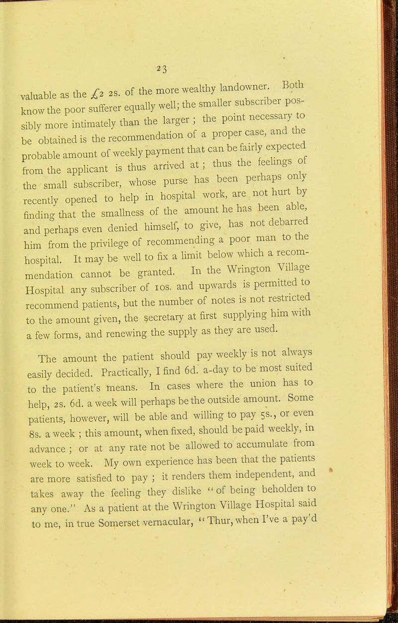 valuable as the £2 2s. of the more wealthy landowner Both know the poor sufferer equally well; the smaller subscriber pos- sibly more intimately than the larger ; the pomt necessary to be obtained is the recommendation of a proper case, and he probable amount of weekly payment that can be fanly expected from the applicant is thus arrived at; thus the feelmgs of the small subscriber, whose purse has been perhaps only recently opened to help in hospital work, are not hurt by finding that the smallness of the amount he has been able and perhaps even denied himself, to give, has not debarred him from the privilege of recommending a poor man to the hospital. It may be well to fix a limit below which a recom- mendation cannot be granted. In the Wrington Village Hospital any subscriber of los. and upwards is permitted to recommend patients, but the number of notes is not restricted to the amount given, the secretary at first supplying him with a few forms, and renewing the supply as they are used. The amount the patient should pay weekly is not always easily decided. Practically, I find 6d: a-day to be most suited to the patient's means. In cases where the union has to help, 2S. 6d. a week will perhaps be the outside amount. Some patients, however, will be able and willing to pay 5s., or even 8s. a week ; this amount, when fixed, should be paid weekly, in advance ; or at any rate not be allowed to accumulate from week to week. My own experience has been that the patients are more satisfied to pay ; it renders them independent, and takes away the feeling they dislike  of being beholden to any one. As a patient at the Wrington Village Hospital said to me, in true Somerset vernacular,  Thur, when I've a pay'd