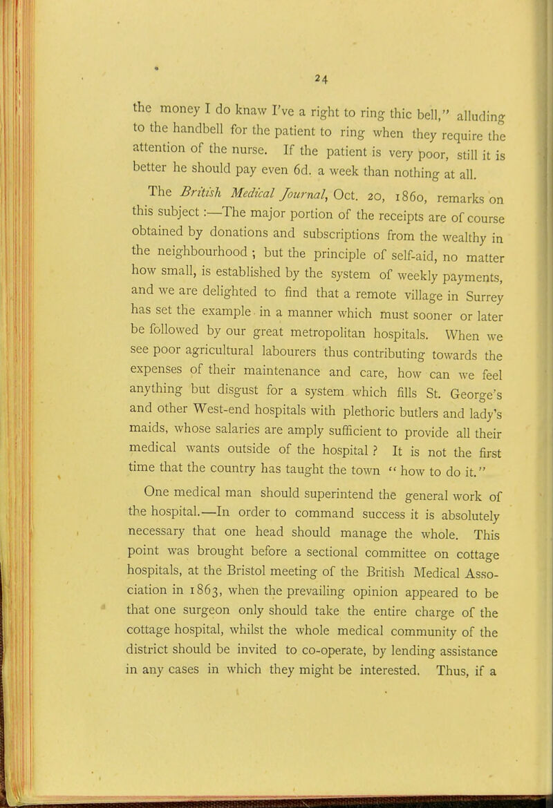 the money I do knaw I've a right to ring thic bell, alluding to the handbell for the patient to ring when they require the attention of the nurse. If the patient is very poor, still it is better he should pay even 6d. a week than nothing at all. The Britisli Medical Journal, Oct. 20, i860, remarks on this subject:—The major portion of the receipts are of course obtained by donations and subscriptions from the wealthy in the neighbourhood ; but the principle of self-aid, no matter how small, is established by the system of weekly payments, and we are delighted to find that a remote village in Surrey has set the example in a manner which must sooner or later be followed by our great metropolitan hospitals. When we see poor agricultural labourers thus contributing towards the expenses of their maintenance and care, how can we feel anything but disgust for a system which fills St. George's and other West-end hospitals with plethoric buders and lady's maids, whose salaries are amply sufficient to provide all their medical wants outside of the hospital .? It is not the first time that the country has taught the town  how to do it. One medical man should superintend the general work of the hospital.—In order to command success it is absolutely necessary that one head should manage the whole. This point was brought before a sectional committee on cottage hospitals, at the Bristol meeting of the British Medical Asso- ciation in 1863, when the prevailing opinion appeared to be that one surgeon only should take the entire charge of the cottage hospital, whilst the whole medical community of the district should be invited to co-operate, by lending assistance in any cases in which they might be interested. Thus, if a
