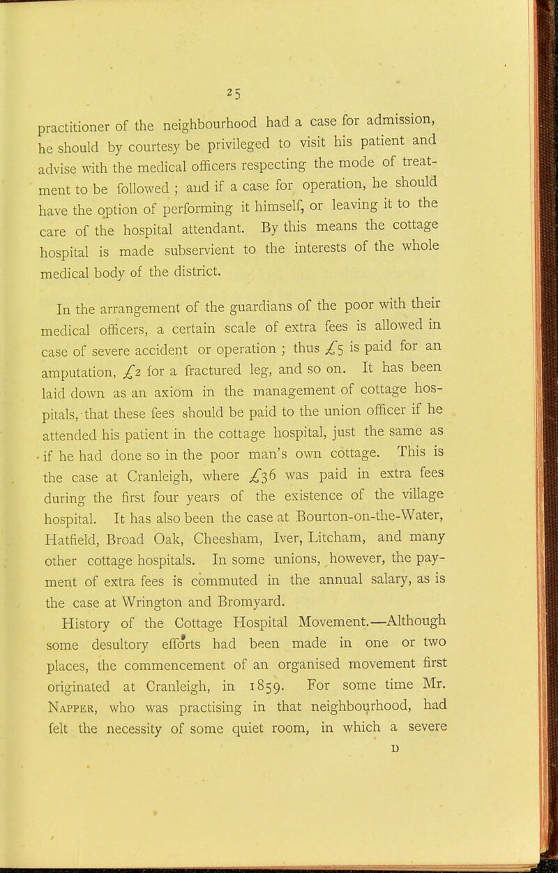 practitioner of the neighbourhood had a case for admission, he should by courtesy be privileged to visit his patient and advise with the medical officers respecting the mode of treat- ment to be followed ; and if a case for operation, he should have the option of performing it himself, or leaving it to the care of the hospital attendant. By this means the cottage hospital is made subservient to the interests of the whole medical body of the district. In the arrangement of the guardians of the poor with their medical officers, a certain scale of extra fees is allowed in case of severe accident or operation ; thus is paid for an amputation, £2 lor a fractured leg, and so on. It has been laid down as an axiom in the management of cottage hos- pitals, that these fees should be paid to the union officer if he attended his patient in the cottage hospital, just the same as - if he had done so in the poor man's own cottage. This is the case at Cranleigh, where was paid in extra fees during the first four years of the existence of the village hospital. It has also been the case at Bourton-on-the-Water, Hatfield, Broad Oak, Cheesham, Iver, Litcham, and many other cottage hospitals. In some unions, however, the pay- ment of extra fees is commuted in the annual salary, as is the case at Wrington and Bromyard. History of the Cottage Hospital Movement.—Although some desultory efforts had been made in one or two places, the commencement of an organised movement first originated at Cranleigh, in 1859. For some time Mr. Napper, who was practising in that neighbourhood, had felt the necessity of some quiet room, in which a severe