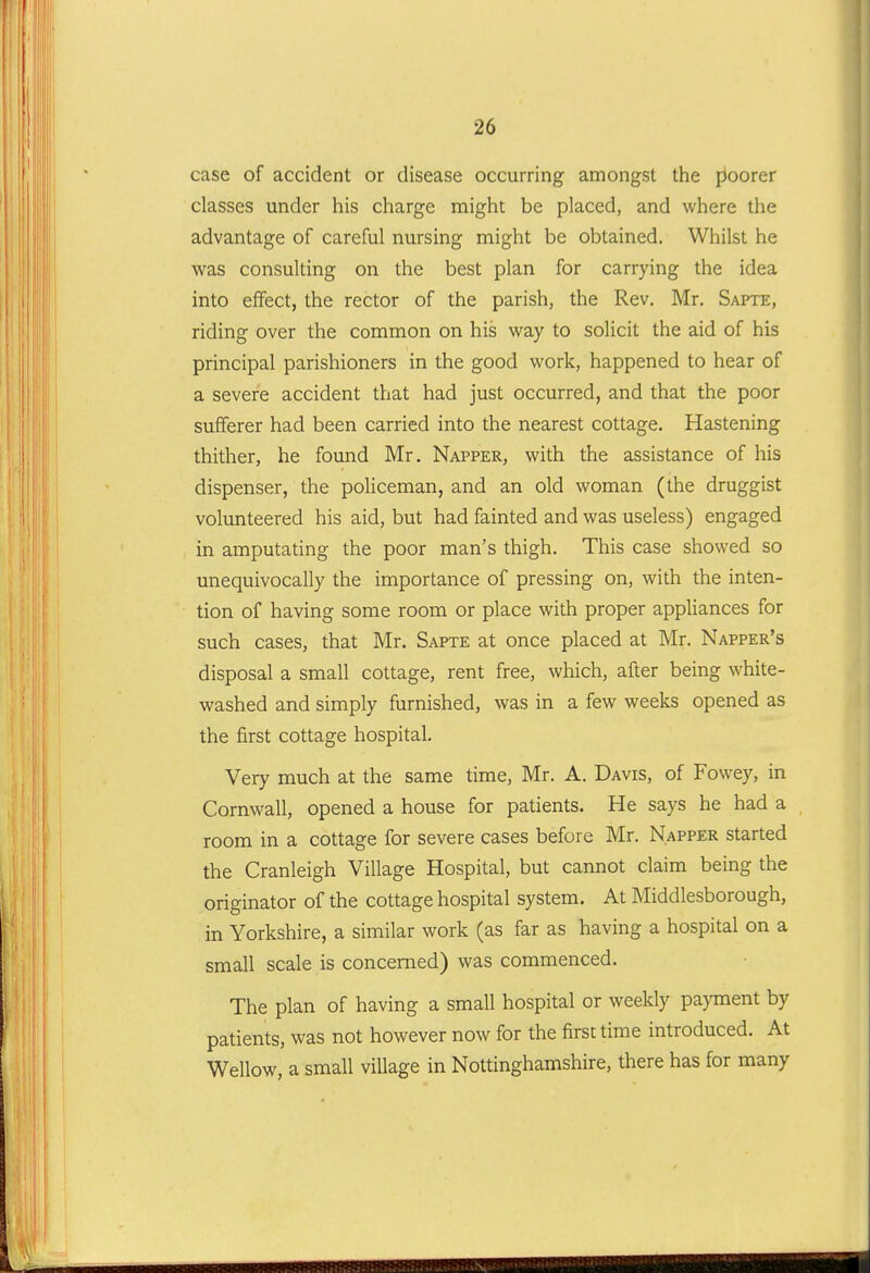 case of accident or disease occurring amongst the floorer classes under his charge might be placed, and where the advantage of careful nursing might be obtained. Whilst he was consulting on the best plan for carrying the idea into effect, the rector of the parish, the Rev. Mr, Sapte, riding over the common on his way to solicit the aid of his principal parishioners in the good work, happened to hear of a severe accident that had just occurred, and that the poor sufferer had been carried into the nearest cottage. Hastening thither, he found Mr. Napper, with the assistance of his dispenser, the policeman, and an old woman (the druggist volunteered his aid, but had fainted and was useless) engaged in amputating the poor man's thigh. This case showed so unequivocally the importance of pressing on, with the inten- tion of having some room or place with proper appliances for such cases, that Mr. Sapte at once placed at Mr. Napper's disposal a small cottage, rent free, which, after being white- washed and simply furnished, was in a few weeks opened as the first cottage hospital. Very much at the same time, Mr. A. Davis, of Fowey, in Cornwall, opened a house for patients. He says he had a room in a cottage for severe cases before Mr. Napper started the Cranleigh Village Hospital, but cannot claim being the originator of the cottage hospital system. At Middlesborough, in Yorkshire, a similar work (as far as having a hospital on a small scale is concerned) was commenced. The plan of having a small hospital or weekly pa)Tnent by patients, was not however now for the firs: time introduced. At Wellow, a small village in Nottinghamshire, there has for many