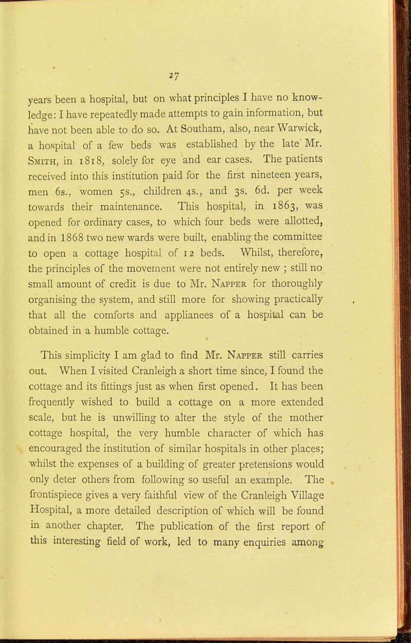 years been a hospital, but on what principles I have no know- ledge: I have repeatedly made attempts to gain information, but have not been able to do so. At Southam, also, near Warwick, a hospital of a few beds was established by the late Mr. Smith, in 1818, solely for eye and carcases. The patients received into this institution paid for the first nineteen years, men 6s., women 5s., children 4s., and 3s. 6d. per week towards their maintenance. This hospital, in 1863, was opened for ordinary cases, to which four beds were allotted, and in 1868 two new wards were built, enabling the committee to open a cottage hospital of 12 beds. Whilst, therefore, the principles of the movement were not entirely new ; still no small amount of credit is due to Mr. Napper for thoroughly organising the system, and still more for showing practically that all the comforts and appliances of a hospital can be obtained in a humble cottage. This simplicity I am glad to find Mr, Napper still carries out. When I visited Cranleigh a short time since, I found the cottage and its fittings just as when first opened. It has been frequently wished to build a cottage on a more extended scale, but he is unwilling to alter the style of the mother cottage hospital, the very humble character of which has encouraged the institution of similar hospitals in other places; whilst the expenses of a building of greater pretensions would only deter others from following so useful an example. The . frontispiece gives a very faithful view of the Cranleigh Village Hospital, a more detailed description of which will be found in another chapter. The publication of the first report of this interesting field of work, led to many enquiries among