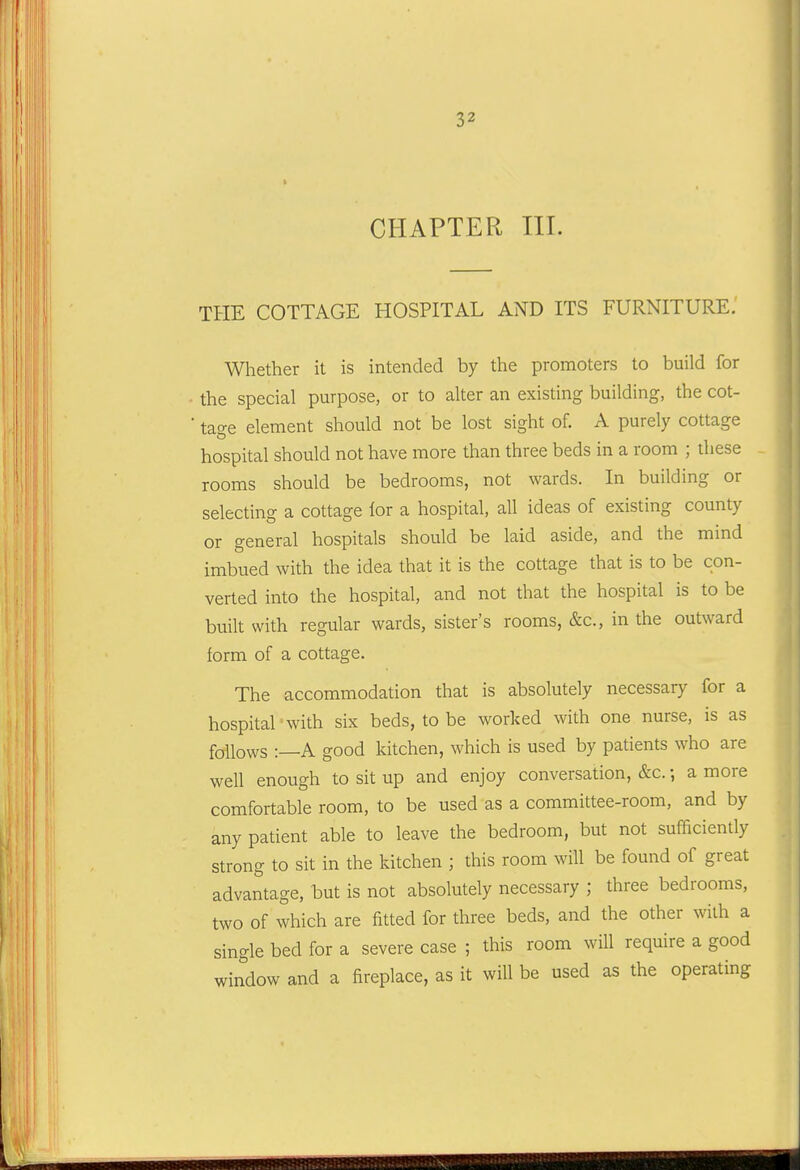 CHAPTER III. THE COTTAGE HOSPITAL AND ITS FURNITURE. Whether it is intended by the promoters to build for the special purpose, or to alter an existing building, the cot- tage element should not be lost sight of. A purely cottage hospital should not have more than three beds in a room ; these rooms should be bedrooms, not wards. In building or selecting a cottage lor a hospital, all ideas of existing county or general hospitals should be laid aside, and the mind imbued with the idea that it is the cottage that is to be con- verted into the hospital, and not that the hospital is to be built with regular wards, sister's rooms, &c., in the outward form of a cottage. The accommodation that is absolutely necessary for a hospital with six beds, to be worked with one nurse, is as follows :—A good kitchen, which is used by patients who are well enough to sit up and enjoy conversation, &c.; a more comfortable room, to be used as a committee-room, and by any patient able to leave the bedroom, but not sufficiently strong to sit in the kitchen ; this room will be found of great advantage, but is not absolutely necessary ; three bedrooms, two of which are fitted for three beds, and the other with a single bed for a severe case ; this room will require a good window and a fireplace, as it will be used as the operating