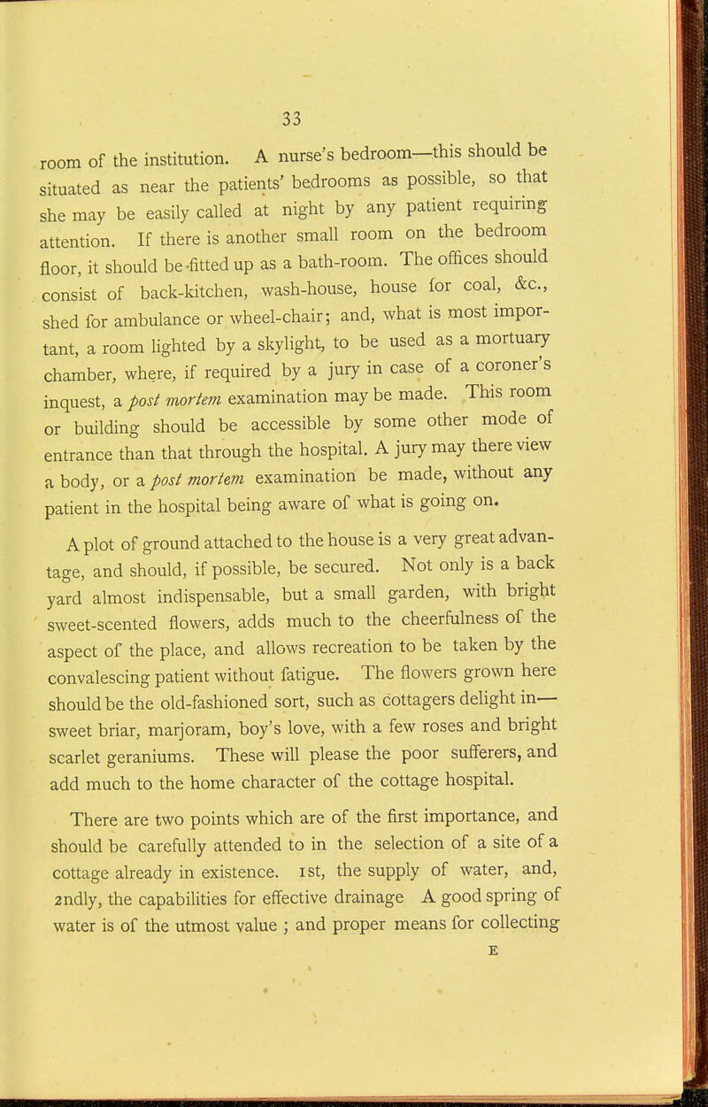 room of the institution. A nurse's bedroom-this should be situated as near the patients' bedrooms as possible, so that she may be easily called at night by any patient requiring attention. If there is another small room on the bedroom floor, it should be-fitted up as a bath-room. The offices should consist of back-ldtchen, wash-house, house for coal, &c., shed for ambulance or wheel-chair; and, what is most impor- tant, a room lighted by a skylight, to be used as a mortuaiy chamber, where, if required by a jury in case of a coroner's inquest, a post mortem examination may be made. This room or building should be accessible by some other mode of entrance than that through the hospital. A jury may there view a body, or a post mortem examination be made, without any patient in the hospital being aware of what is going on. A plot of ground attached to the house is a very great advan- tage, and should, if possible, be secured. Not only is a back yard almost indispensable, but a small garden, with bright sweet-scented flowers, adds much to the cheerfulness of the aspect of the place, and allows recreation to be taken by the convalescing patient without fatigue. The flowers grown here should be the old-fashioned sort, such as cottagers delight in- sweet briar, marjoram, boy's love, with a few roses and bright scarlet geraniums. These will please the poor sufferers, and add much to the home character of the cottage hospital. There are two points which are of the first importance, and should be carefully attended to in the selection of a site of a cottage already in existence, ist, the supply of water, and, 2ndly, the capabilities for eff'ective drainage A good spring of water is of the utmost value ; and proper means for collecting £