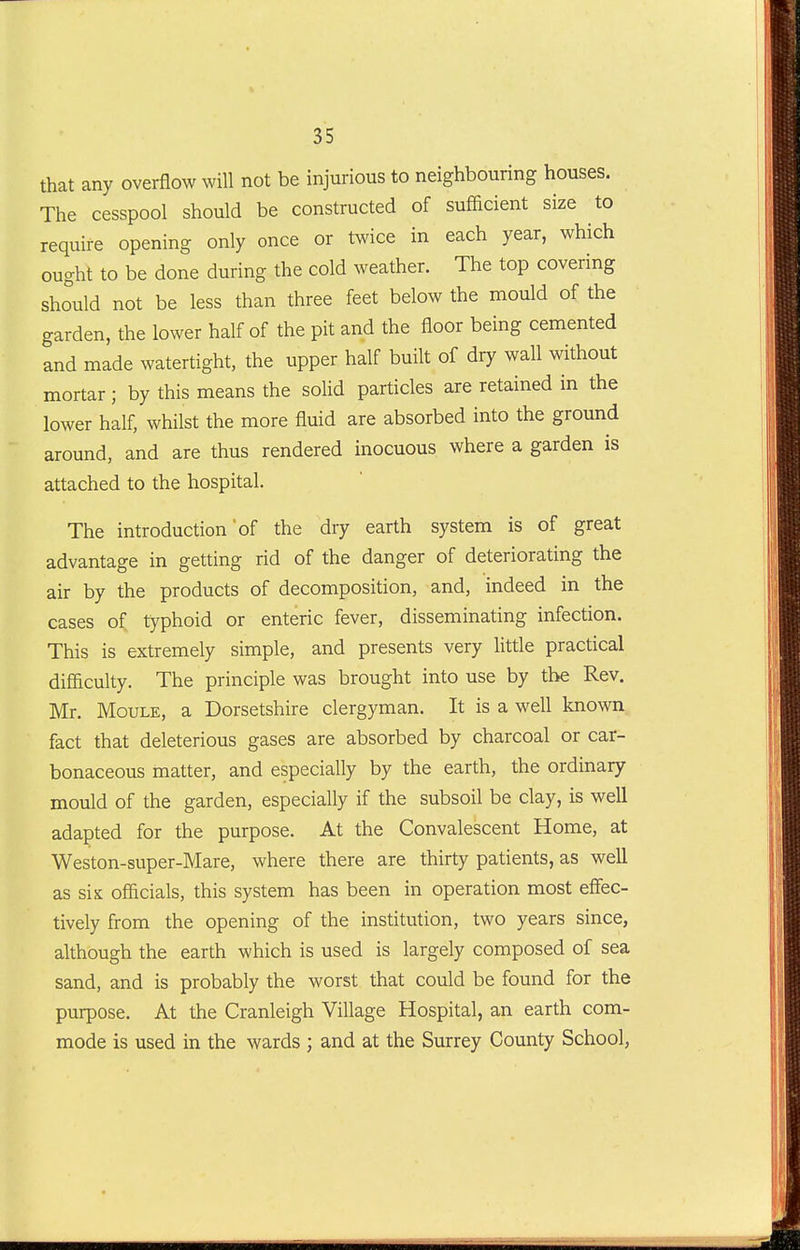 that any overflow will not be injurious to neighbouring houses. The cesspool should be constructed of sufficient size to require opening only once or twice in each year, which ought to be done during the cold weather. The top covering should not be less than three feet below the mould of the garden, the lower half of the pit and the floor being cemented and made watertight, the upper half built of dry wall without mortar; by this means the solid particles are retained in the lower half, whilst the more fluid are absorbed into the ground around, and are thus rendered inocuous where a garden is attached to the hospital. The introduction of the dry earth system is of great advantage in getting rid of the danger of deteriorating the air by the products of decomposition, and, indeed in the cases of typhoid or enteric fever, disseminating infection. This is extremely simple, and presents very httle practical difficulty. The principle was brought into use by the Rev. Mr. MouLE, a Dorsetshire clergyman. It is a well known fact that deleterious gases are absorbed by charcoal or car- bonaceous matter, and especially by the earth, the ordinary mould of the garden, especially if the subsoil be clay, is well adapted for the purpose. At the Convalescent Home, at Weston-super-Mare, where there are thirty patients, as well as six officials, this system has been in operation most effec- tively from the opening of the institution, two years since, although the earth which is used is largely composed of sea sand, and is probably the worst that could be found for the purpose. At the Cranleigh Village Hospital, an earth com- mode is used in the wards ; and at the Surrey County School,