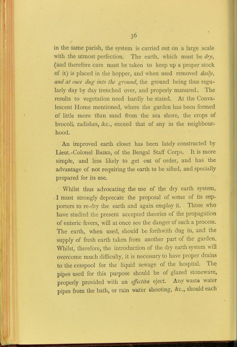 in the same parish, the system is carried out on a large scale with the utmost perfection. The earth, which must be dry, (and therefore care must be taken to keep up a proper stock of it) is placed in the hopper, and when used removed daily, and at once dug into the ground, the ground being thus regu- larly day by day trenched over, and properly manured. The results to vegetation need hardly be stated. At the Conva- lescent Home mentioned, where the garden has been formed of little more thaii sand from the sea shore, the crops of brocoli, radishes, &c., exceed that of any in the neighbour- hood. An improved earth closet has been lately constructed by Lieut.-Colonel Baird, of the Bengal Staff Corps. It is more simple, and less likely to get out of order, and has the advantage of not requiring the earth to be sifted, and specially prepared for its use. Whilst thus advocating the use of the dry earth system, I must strongly deprecate the proposal of some of its sup- porters to re-dry the earth and again employ it. Those who have studied the present accepted theories of the propagation of enteric fevers, will at once see the danger of such a process. The earth, when used, should be forthwith dug in, and the supply of fresh earth taken from another part of the garden. Whilst, therefore, the introduction of the dry earth system will overcome much difficulty, it is necessary to have proper drains to the cesspool for the liquid sewage of the hospital. The pipes used for this purpose should be of glazed stoneware, properly provided with an effective eject. Any waste water pipes from the bath, or rain water shooting, &c., should each