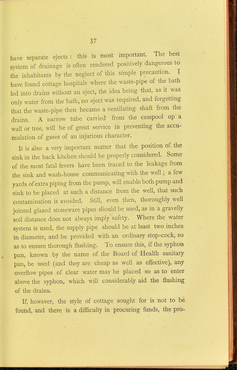 have separate ejects : this is most important. The best system of drainage is often rendered positively dangerous to the inhabitants by the neglect of this simple precaution. I have found cottage hospitals where the waste-pipe of the bath led into drains without an eject, the idea being that, as it was only water from the bath, no eject was required, and forgetting that the waste-pipe then became a ventilating shaft from the drains. A narrow tube carried from the cesspool up a wall or tree, will be of great service in preventing the accu- mulation of gases of an injurious character. It is also a very important matter that the position of the sink in the back kitchen should be properly considered. Some of the most fatal fevers have been traced to the leakage from the sink and wash-house communicating with the well; a few yards of extra piping from the pump, will enable both pump and sink to be placed at such a distance from the well, that such contamination is avoided. Still, even then, thoroughly well jointed glazed stoneware pipes should be used, as in a gravelly soil distance does not always imply safety. Where the water system is used, the supply pipe should be at least two inches in diameter, and be provided with an ordinary stop-cock, so as to ensure thorough flushing. To ensure this, if the syphon pan, known by the name of the Board of Health sanitary pan, be used (and they are cheap as well as effective), any overflow pipes of clear water may be placed so as to enter above the syphon, which will considerably aid the flushing of the drains. If, however, the style of cottage sought for is not to be found, and there is a difficulty in procuring funds, the pro-