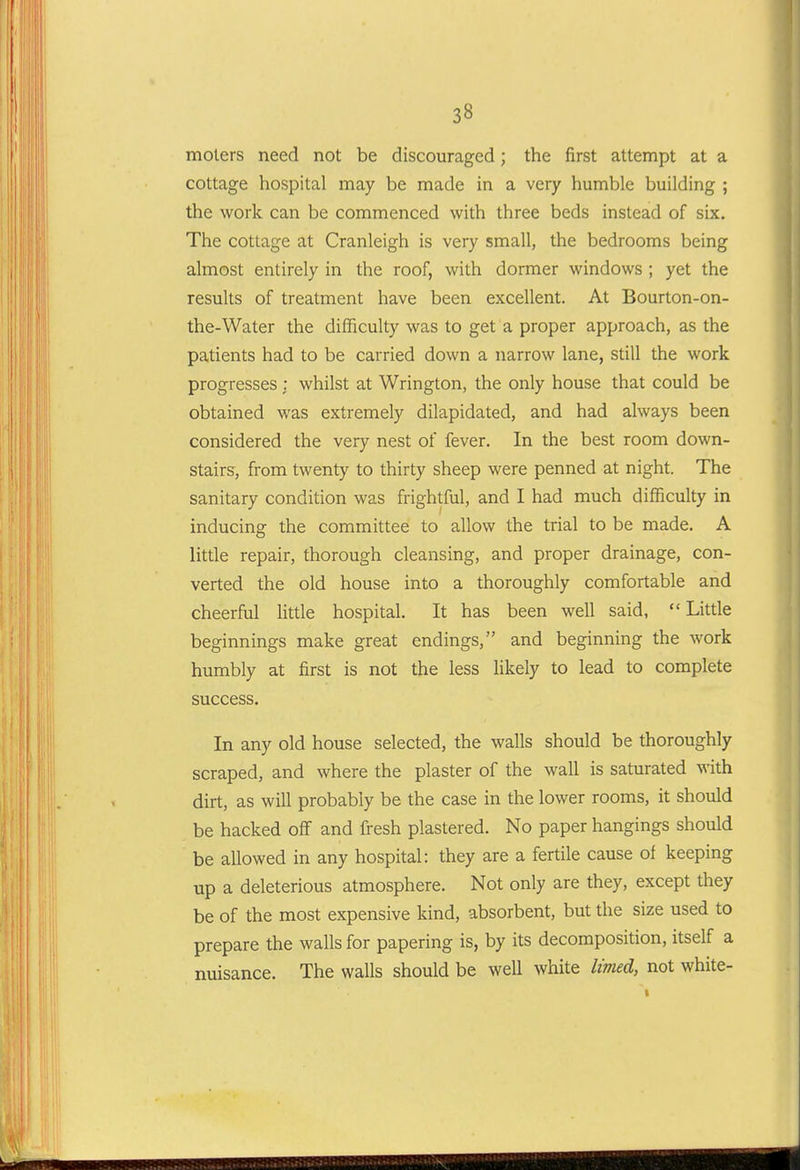molers need not be discouraged; the first attempt at a cottage hospital may be made in a very humble building ; the work can be commenced with three beds instead of six. The cottage at Cranleigh is very small, the bedrooms being almost entirely in the roof, with dormer windows ; yet the results of treatment have been excellent. At Bourton-on- the-Water the difficulty was to get a proper approach, as the patients had to be carried down a narrow lane, still the work progresses : whilst at Wrington, the only house that could be obtained was extremely dilapidated, and had always been considered the very nest of fever. In the best room down- stair?, from twenty to thirty sheep were penned at night. The sanitary condition was frightful, and I had much difficulty in inducing the committee to allow the trial to be made. A little repair, thorough cleansing, and proper drainage, con- verted the old house into a thoroughly comfortable and cheerful little hospital. It has been well said,  Little beginnings make great endings, and beginning the work humbly at first is not the less likely to lead to complete success. In any old house selected, the walls should be thoroughly scraped, and where the plaster of the wall is saturated with dirt, as will probably be the case in the lower rooms, it should be hacked off and fresh plastered. No paper hangings should be allowed in any hospital: they are a fertile cause of keeping up a deleterious atmosphere. Not only are they, except they be of the most expensive kind, absorbent, but the size used to prepare the walls for papering is, by its decomposition, itself a nuisance. The walls should be well white limed, not white-