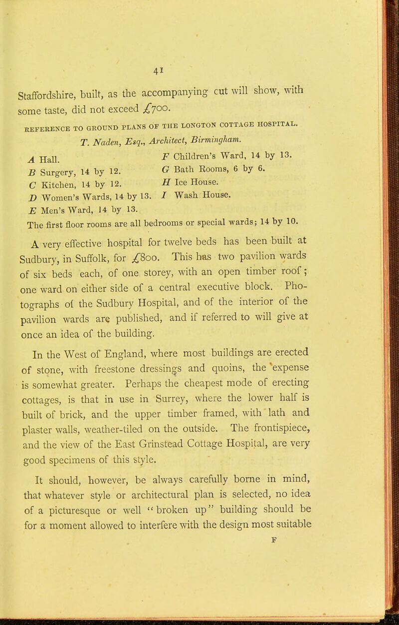 Staffordshire, built, as the accompanying cut will show, with some taste, did not exceed £7^0. REFERENCE TO GROUND PLANS OF THE LONGTON COTTAGE HOSPITAL. T. Naden, Esq., Architect, Birmingham. ^ j^^ll F Children's Ward, 14 by 13. B Surgery, 14 by 12, G Bath Rooms, 6 by 6. C Kitchen, 14 by 12. H Ice House. X) Women's Wards, 14 by 13. / Wash House. E Men's Ward, J 4 by 13. The first floor rooms are all bedrooms or special wards; 14 by 10. A very effective hospital for twelve beds has been built at Sudbury, in Suffolk, for ;^8oo. This has two pavilion wards of six beds each, of one storey, with an open timber roof; one ward on either side of a central executive block. Pho- tographs of the Sudbury Hospital, and of the interior of the pavilion wards are published, and if referred to will give at once an idea of the building. In the West of England, where most buildings are erected of stone, with freestone dressings and quoins, the 'expense is somewhat greater. Perhaps the cheapest mode of erecting cottages, is that in use in Surrey, where the lower half is built of brick, and the upper timber framed, with' lath and plaster walls, weather-tiled on the outside. The frontispiece, and the view of the East Grinstead Cottage Hospital, are very good specimens of this style. It should, however, be always carefully borne in mind, that whatever style or architectural plan is selected, no idea of a picturesque or well broken up building should be for a moment allowed to interfere with the design most suitable