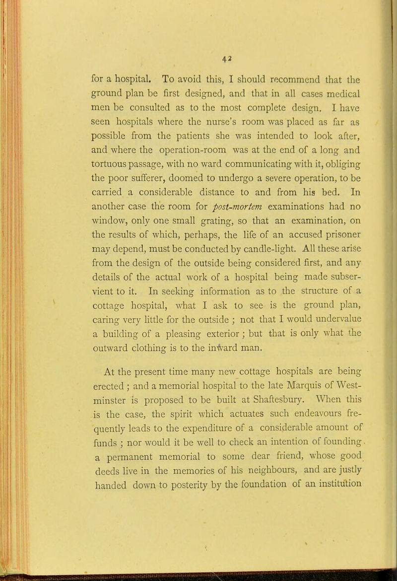 for a hospital. To avoid this, I should recommend that the ground plan be first designed, and that in all cases medical men be consulted as to the most complete design. I have seen hospitals where the nurse's room was placed as far as possible from the patients she was intended to look after, and where the operation-room was at the end of a long and tortuous passage, with no ward communicating with it, obliging the poor sufferer, doomed to undergo a severe operation, to be carried a considerable distance to and from his bed. In another case the room for post-mortem examinations had no window, only one small grating, so that an examination, on the results of which, perhaps, the life of an accused prisoner may depend, must be conducted by candle-light. All these arise from the design of the outside being considered first, and any details of the actual work of a hospital being made subser- vient to it. In seeking information as to the structure of a cottage hospital, what I ask to see is the ground plan, caring very little for the outside ; not that I would undervalue a building of a pleasing exterior; but that is only what the outward clothing is to the in-<vard man. At the present time many new cottage hospitals are being erected ; and a memorial hospital to the late Marquis of West- minster is proposed to be built at Shaftesbury. When this is the case, the spirit which actuates such endeavours fre- quently leads to the expenditure of a considerable amount of funds ; nor would it be well to check an intention of founding. a permanent memorial to some dear friend, whose good deeds live in the memories of his neighbours, and are justly handed down to posterity by the foundation of an institution