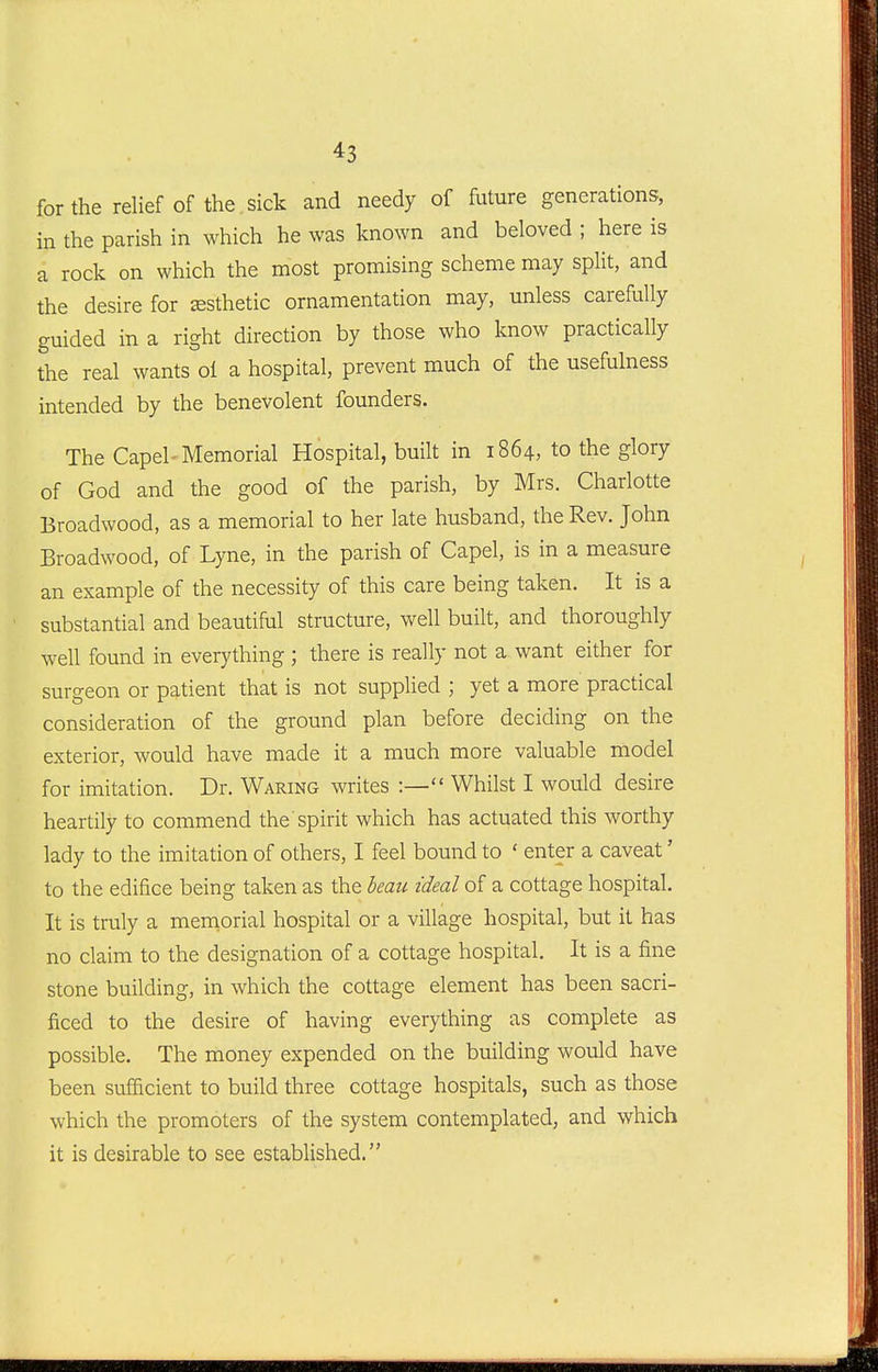 for the relief of the sick and needy of future generations, in the parish in which he was known and beloved ; here is a rock on which the most promising scheme may spHt, and the desire for esthetic ornamentation may, unless carefully guided in a right direction by those who know practically the real wants ol a hospital, prevent much of the usefulness intended by the benevolent founders. The Capel-Memorial Hospital, built in 1864, to the glory of God and the good of the parish, by Mrs. Charlotte Broadwood, as a memorial to her late husband, the Rev. John Broadwood, of Lyne, in the parish of Capel, is in a measure an example of the necessity of this care being taken. It is a substantial and beautiful structure, well built, and thoroughly well found in everything ; there is really not a want either for surgeon or patient that is not supplied ; yet a more practical consideration of the ground plan before deciding on the exterior, would have made it a much more valuable model for imitation. Dr. Waring writes :— Whilst I would desire heartily to commend the spirit which has actuated this worthy lady to the imitation of others, I feel bound to ' enter a caveat' to the edifice being taken as the beau ideal of a cottage hospital. It is truly a memorial hospital or a village hospital, but it has no claim to the designation of a cottage hospital. It is a fine stone building, in which the cottage element has been sacri- ficed to the desire of having everything as complete as possible. The money expended on the building would have been sufficient to build three cottage hospitals, such as those which the promoters of the system contemplated, and which it is desirable to see established.
