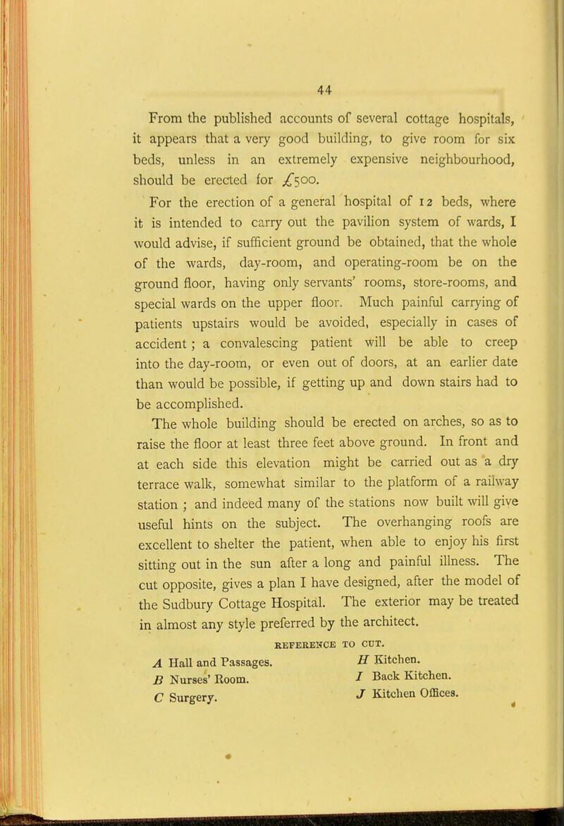 From the published accounts of several cottage hospitals, it appears that a very good building, to give room for six beds, unless in an extremely expensive neighbourhood, should be erected for ;^500. For the erection of a general hospital of 12 beds, where it is intended to carry out the pavilion system of wards, I would advise, if sufficient ground be obtained, that the whole of the wards, day-room, and operating-room be on the ground floor, having only servants' rooms, store-rooms, and special wards on the upper floor. Much painful carrying of patients upstairs would be avoided, especially in cases of accident ; a convalescing patient will be able to creep into the day-room, or even out of doors, at an earlier date than would be possible, if getting up and down stairs had to be accompHshed. The whole building should be erected on arches, so as to raise the floor at least three feet above ground. In front and at each side this elevation might be carried out as a dry terrace walk, somewhat similar to the platform of a railway station ; and indeed many of the stations now built will give useful hints on the subject. The overhanging roofs are excellent to shelter the patient, when able to enjoy his first sitting out in the sun after a long and painful illness. The cut opposite, gives a plan I have designed, after the model of the Sudbury Cottage Hospital. The exterior may be treated in almost any style preferred by the architect. KEFEEEWCB TO CUT. A Hall and Passages. B Nurses' Room. C Surgery. H Kitchen. / Back Kitchen. J Kitchen Offices. 4