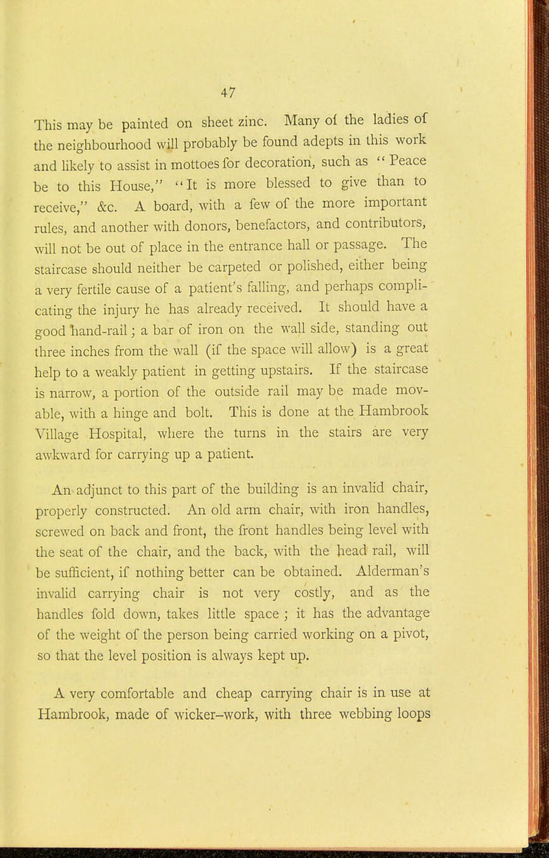 This may be painted on sheet zinc. Many of the ladies of the neighbourhood will probably be found adepts in this work and likely to assist in mottoes for decoration, such as  Peace be to this House, It is more blessed to give than to receive, &c. A board, with a few of the more important rules, and another with donors, benefactors, and contributors, will not be out of place in the entrance hall or passage. The staircase should neither be carpeted or polished, either being a very fertile cause of a patient's falling, and perhaps compli- cating the injury he has already received. It should have a good hand-rail: a bar of iron on the wall side, standing out three inches from the wall (if the space will allow) is a great help to a weakly patient in getting upstairs. If the staircase is narrow, a portion of the outside rail may be made mov- able, with a hinge and bolt. This is done at the Hambrook Village Hospital, where the turns in the stairs are very awkward for carrying up a patient. An> adjunct to this part of the building is an invalid chair, properly constructed. An old arm chair, with iron handles, screwed on back and front, the front handles being level with the seat of the chair, and the back, with the head rail, will be sufficient, if nothing better can be obtained. Alderman's invalid carrying chair is not very costly, and as the handles fold down, takes little space ; it has the advantage of the weight of the person being carried working on a pivot, so that the level position is always kept up. A very comfortable and cheap carrying chair is in use at Hambrook, made of wicker-work, with three webbing loops