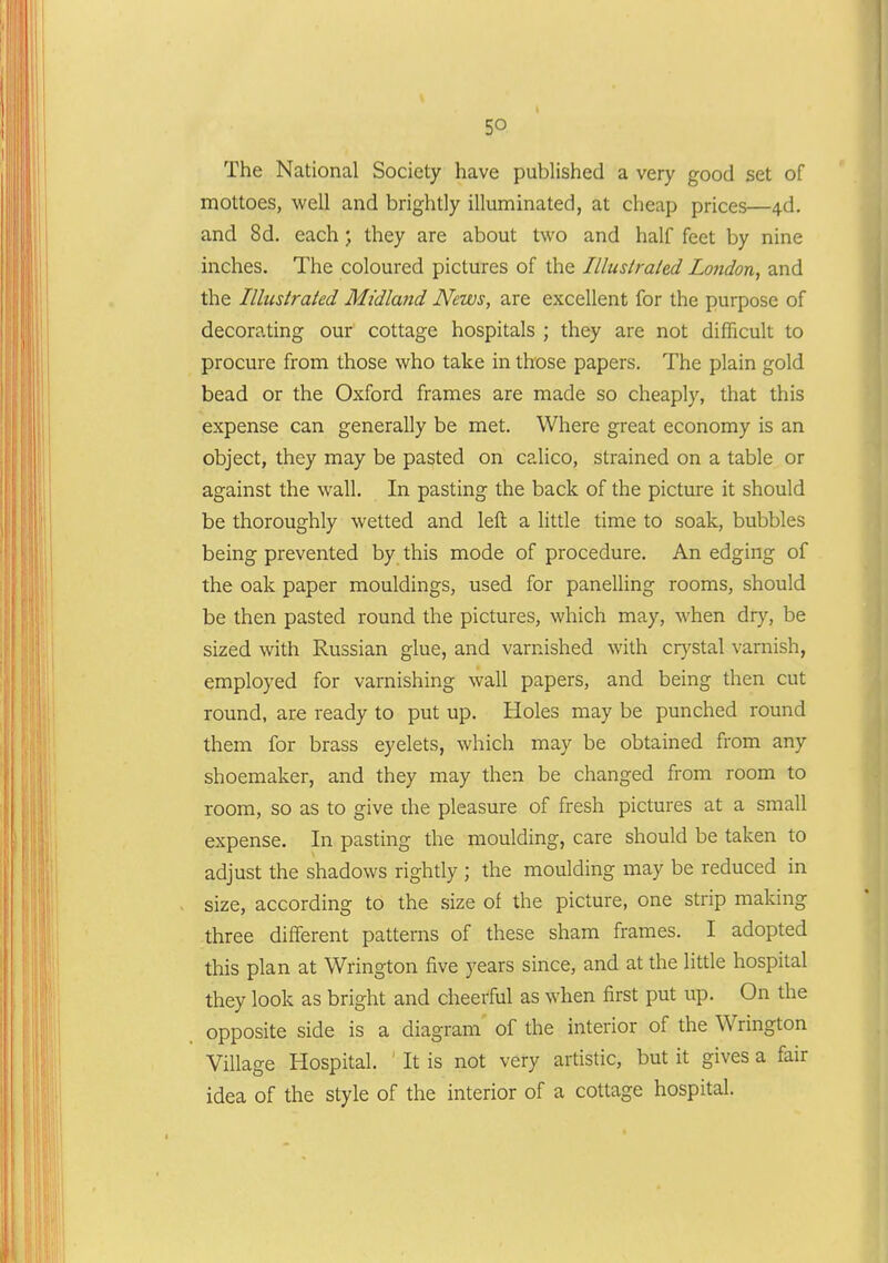 The National Society have published a very good set of mottoes, well and brightly illuminated, at cheap prices—4d. and 8d. each; they are about two and half feet by nine inches. The coloured pictures of the Illuslraled London^ and the Illustrated Midlattd News, are excellent for the purpose of decorating our' cottage hospitals ; they are not difficult to procure from those who take in those papers. The plain gold bead or the Oxford frames are made so cheaply, that this expense can generally be met. Where great economy is an object, they may be pasted on calico, strained on a table or against the wall. In pasting the back of the picture it should be thoroughly wetted and left a little time to soak, bubbles being prevented by this mode of procedure. An edging of the oak paper mouldings, used for panelling rooms, should be then pasted round the pictures, which may, when divy, be sized with Russian glue, and varnished with crystal varnish, employed for varnishing wall papers, and being then cut round, are ready to put up. Holes may be punched round them for brass eyelets, which may be obtained from any shoemaker, and they may then be changed from room to room, so as to give die pleasure of fresh pictures at a small expense. In pasting the moulding, care should be taken to adjust the shadows rightly ; the moulding may be reduced in size, according to the size of the picture, one strip making three different patterns of these sham frames. I adopted this plan at Wrington five years since, and at the little hospital they look as bright and cheerful as when first put up. On the opposite side is a diagram of the interior of the Wrington Village Hospital. It is not very artistic, but it gives a fair idea of the style of the interior of a cottage hospital.