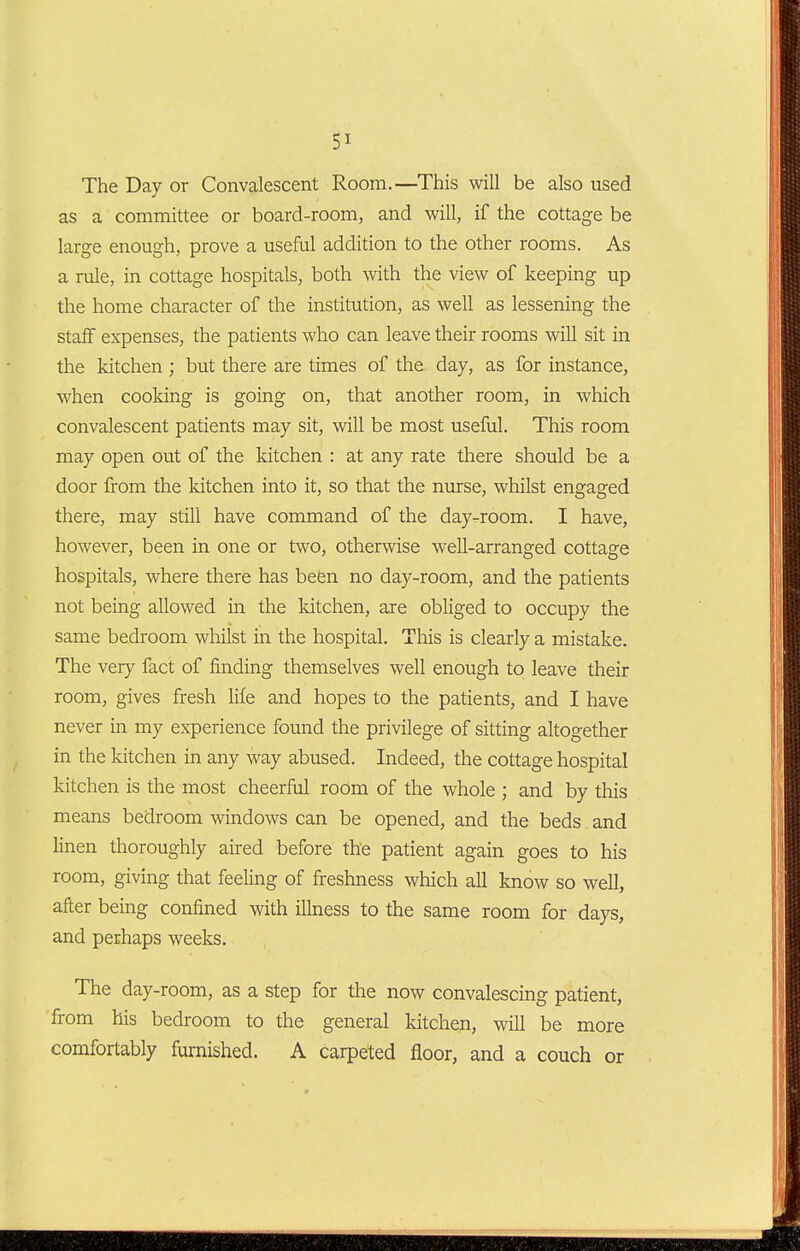 The Day or Convalescent Room.—This will be also used as a committee or board-room, and will, if the cottage be large enough, prove a useful addition to the other rooms. As a rule, in cottage hospitals, both with the view of keeping up the home character of the institution, as well as lessening the staff expenses, the patients who can leave their rooms will sit in the kitchen ; but there are times of the day, as for instance, when cooking is going on, that another room, in which convalescent patients may sit, will be most useful. This room may open out of the kitchen : at any rate there should be a door from the kitchen into it, so that the nurse, whilst engaged there, may still have command of the day-.room. I have, however, been in one or two, otherwise well-arranged cottage hospitals, where there has befen no day-room, and the patients not being allowed in the kitchen, are obliged to occupy the same bedroom whilst in the hospital. This is clearly a mistake. The very fact of finding themselves well enough to leave their room, gives fresh life and hopes to the patients, and I have never in my experience found the privilege of sitting altogether in the kitchen in any way abused. Indeed, the cottage hospital kitchen is the most cheerful room of the whole ; and by this means bedroom windows can be opened, and the beds and linen thoroughly aired before the patient again goes to his room, giving that feeling of freshness which all know so well, after being confined with illness to the same room for days, and perhaps weeks. The day-room, as a step for the now convalescing patient, from his bedroom to the general kitchen, will be more comfortably furnished. A carpeted floor, and a couch or