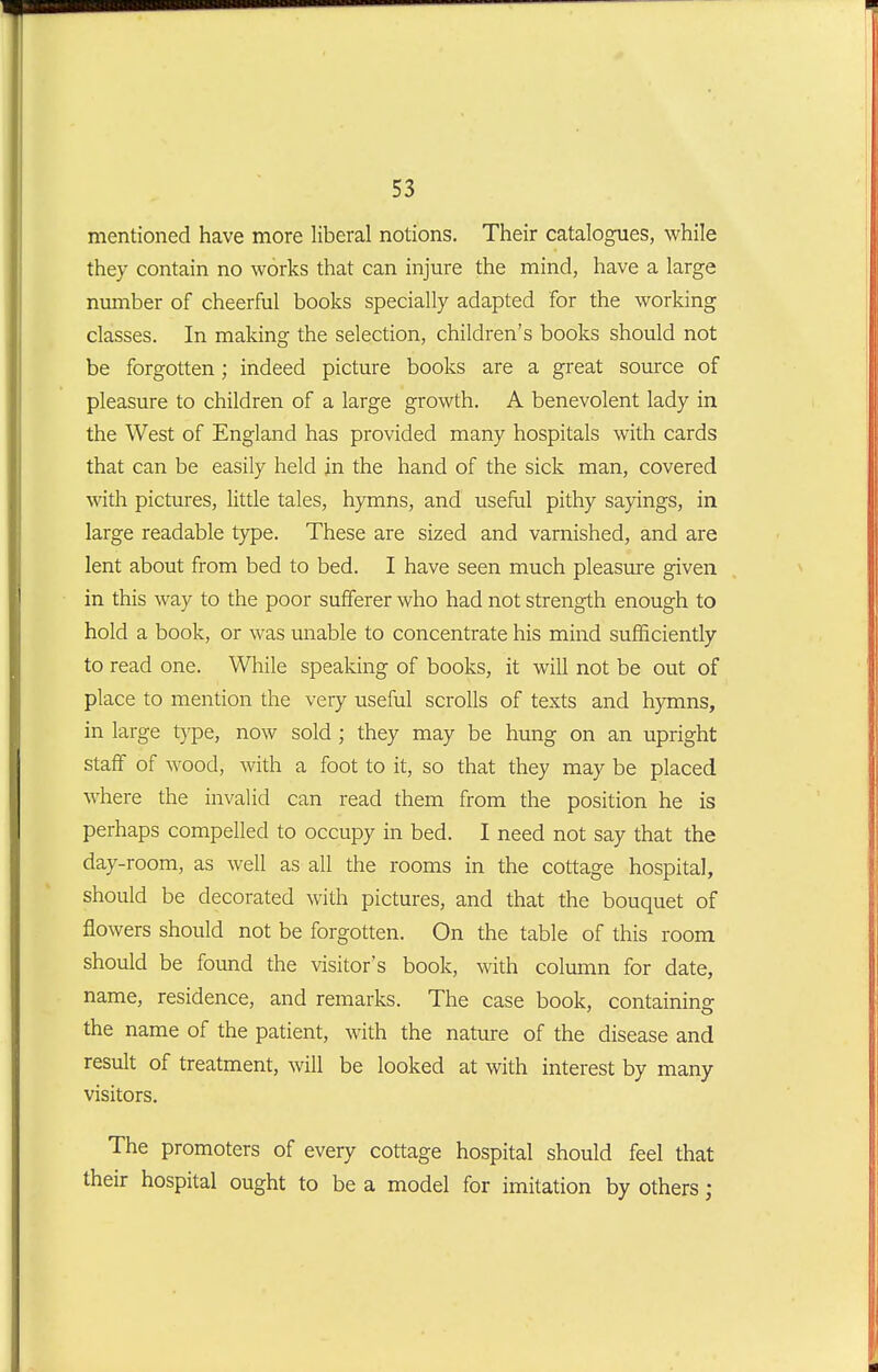 mentioned have more liberal notions. Their catalogues, while they contain no works that can injure the mind, have a large number of cheerful books specially adapted for the working classes. In maldng the selection, children's books should not be forgotten; indeed picture books are a great som-ce of pleasure to children of a large growth. A benevolent lady in the West of England has provided many hospitals with cards that can be easily held in the hand of the sick man, covered with pictures, little tales, hymns, and useful pithy sayings, in large readable type. These are sized and varnished, and are lent about from bed to bed. I have seen much pleasure given in this way to the poor sufferer who had not strength enough to hold a book, or was unable to concentrate his mind sufficiently to read one. While speaking of books, it will not be out of place to mention the very useful scrolls of texts and hymns, in large t)'pe, now sold ; they may be hung on an upright staff of wood, with a foot to it, so that they may be placed where the invalid can read them from the position he is perhaps compelled to occupy in bed. I need not say that the day-room, as well as all the rooms in the cottage hospital, should be decorated with pictures, and that the bouquet of flowers should not be forgotten. On the table of this room should be found the visitor's book, with coliamn for date, name, residence, and remarks. The case book, containino- the name of the patient, with the nature of the disease and result of treatment, will be looked at with interest by many visitors. The promoters of every cottage hospital should feel that their hospital ought to be a model for imitation by others;