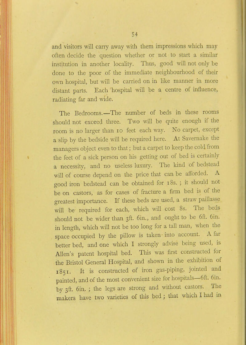 and visitors will carry away with them impressions which may often decide the question whether or not to start a similar institution in another locality. Thus, good will not only be done to the poor of the immediate neighbourhood of their own hospital, but will be carried on in like manner in more distant parts. Each hospital will be a centre of influence, radiating far and wide. The Bedrooms.—The number of beds in these rooms should not exceed three. Two will be quite enough if the room is no larger than lo feet each way. No carpet, except a slip by the bedside will be required here. At Savernake the managers object even to that; but a carpet to keep the cold from the feet of a sick person on his getting out of bed is certainly a necessity, and no useless luxury. The kind of bedstead will of course depend on the price that can be afforded. A good iron bedstead can be obtained for i8s. ; it should not be on castors, as for cases of fracture a firm bed is of the greatest importance. If these beds are used, a straw paillasse will be required for each, which will cost 8s. The beds should not be wider than 3ft. 6in., and ought to be 6ft. 6in. in length, which will not be too long for a tall man, when the space occupied by the pillow is taken into account. Afar better bed, and one which I strongly advise being used, is Allen's patent hospital bed. This was first constructed for the Bristol General Hospital, and shown in the exhibition of 1851. It is constructed of iron gas-piping, jointed and painted, and of the most convenient size for hospitals—6ft. 6in. by 3ft. 6in. ; the legs are sti'ong and without castors. The makers have two varieties of this bed; that which I had in