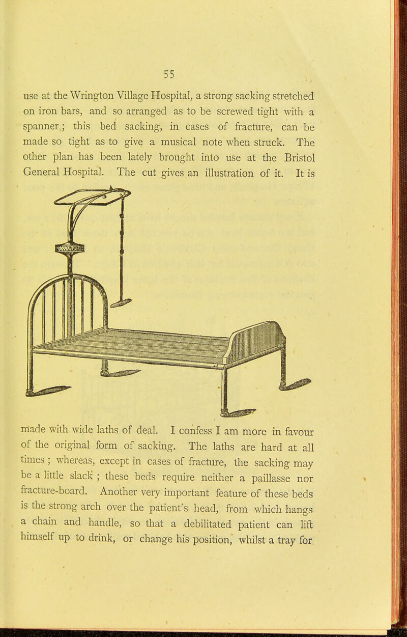 use at the Wrington Village Hospital, a strong sacldng stretched on iron bars, and so arranged as to be screwed tight with a spanner ; this bed sacldng, in cases of fracture, can be made so tight as to give a musical note when struck. The other plan has been lately brought into use at the Bristol General Hospital. The cut gives an illustration of it. It is made with wide laths of deal. I confess I am more in favour of the original form of sacking. The laths are hard at all times ; whereas, except in cases of fracture, the sacking may- be a little slack ; these beds require neither a paillasse nor fracture-board. Another very important feature of these beds is the strong arch over the patient's head, from which hangs a chain and handle, so that a debilitated patient can M himself up to drink, or change his position, whilst a tray for