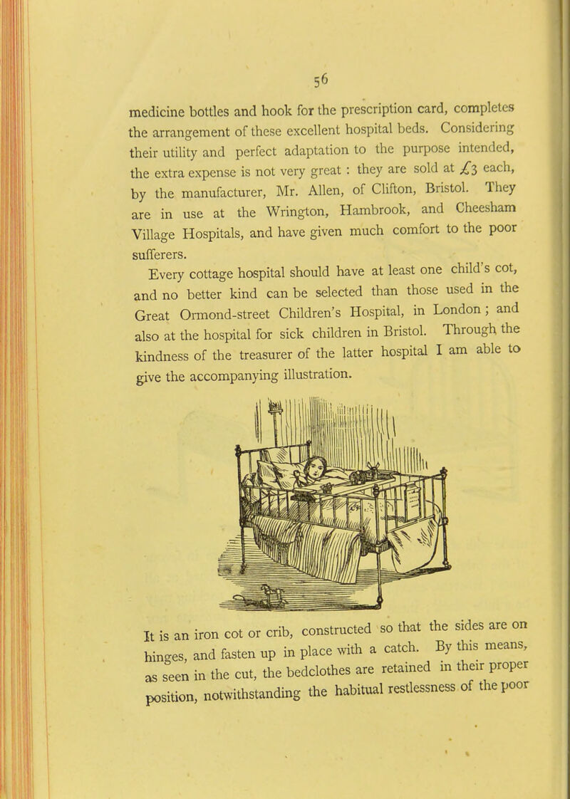 medicine bottles and hook for the prescription card, completes the arrangement of these excellent hospital beds. Considering their utility and perfect adaptation to the purpose intended, the extra expense is not very great: they are sold at £i each, by the manufacturer, Mr. Allen, of CUfton, Bristol. They are in use at the Wrington, Hambrook, and Cheesham Village Hospitals, and have given much comfort to the poor sufferers. Every cottage hospital should have at least one child's cot, and no better kind can be selected than those used in the Great Oi-mond-street Children's Hospital, in London; and also at the hospital for sick children in Bristol. Through the kindness of the treasurer of the latter hospital I am able to give the accompanying illustration. It is an iron cot or crib, constructed so that the sides are on hinges, and fasten up in place with a catch. By this means, as seen in the cut, the bedclothes are retained in their proper position, notwithstanding the habitual restlessness of the poor