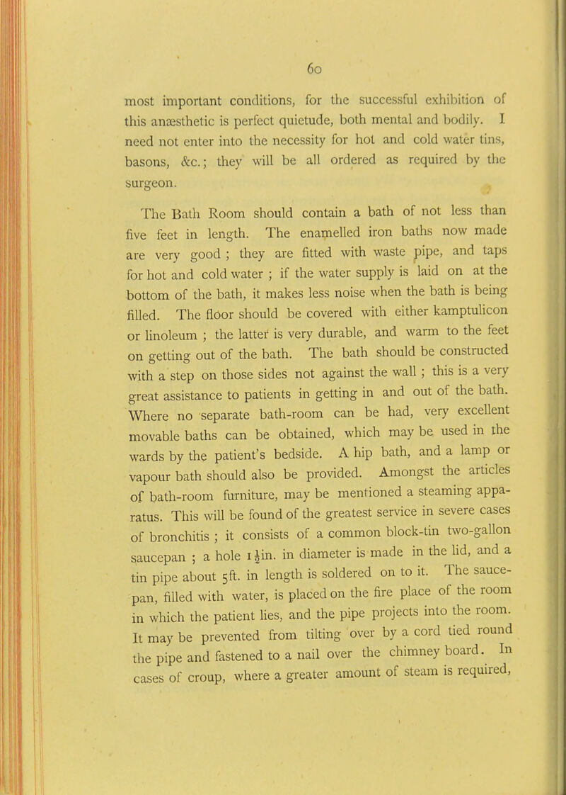 most important conditions, for the successful exhibition of this anjBSthetic is perfect quietude, both mental and bodily. I need not enter into the necessity for hot and cold water tins, basons, Sec; they will be all ordered as required by the surgeon. The Bath Room should contain a bath of not less than five feet in length. The enamelled iron baths now made are very good ; they are fitted with waste pipe, and taps for hot and cold water ; if the water supply is laid on at the bottom of the bath, it makes less noise when the bath is being filled. The floor should be covered with either kamptulicon or linoleum ; the latter is very durable, and warm to the feet on getting out of the bath. The bath should be constructed with a step on those sides not against the wall; this is a very great assistance to patients in getting in and out of the bath. Where no separate bath-room can be had, very excellent movable baths can be obtained, which may be used in the wards by the patient's bedside. A hip bath, and a lamp or vapour bath should also be provided. Amongst the articles of bath-room furniture, may be mentioned a steaming appa- ratus. This will be found of the greatest service in severe cases of bronchitis ; it consists of a common block-tin two-gallon saucepan ; a hole i^in. in diameter is made in the lid, and a tin pipe about 5ft. in length is soldered on to it. The sauce- pan, filled with water, is placed on the fire place of the room in which the patient lies, and the pipe projects into the room. It may be prevented from tilting over by a cord tied round the pipe and fastened to a nail over the chimney board. In cases of croup, where a greater amount of steam is required,