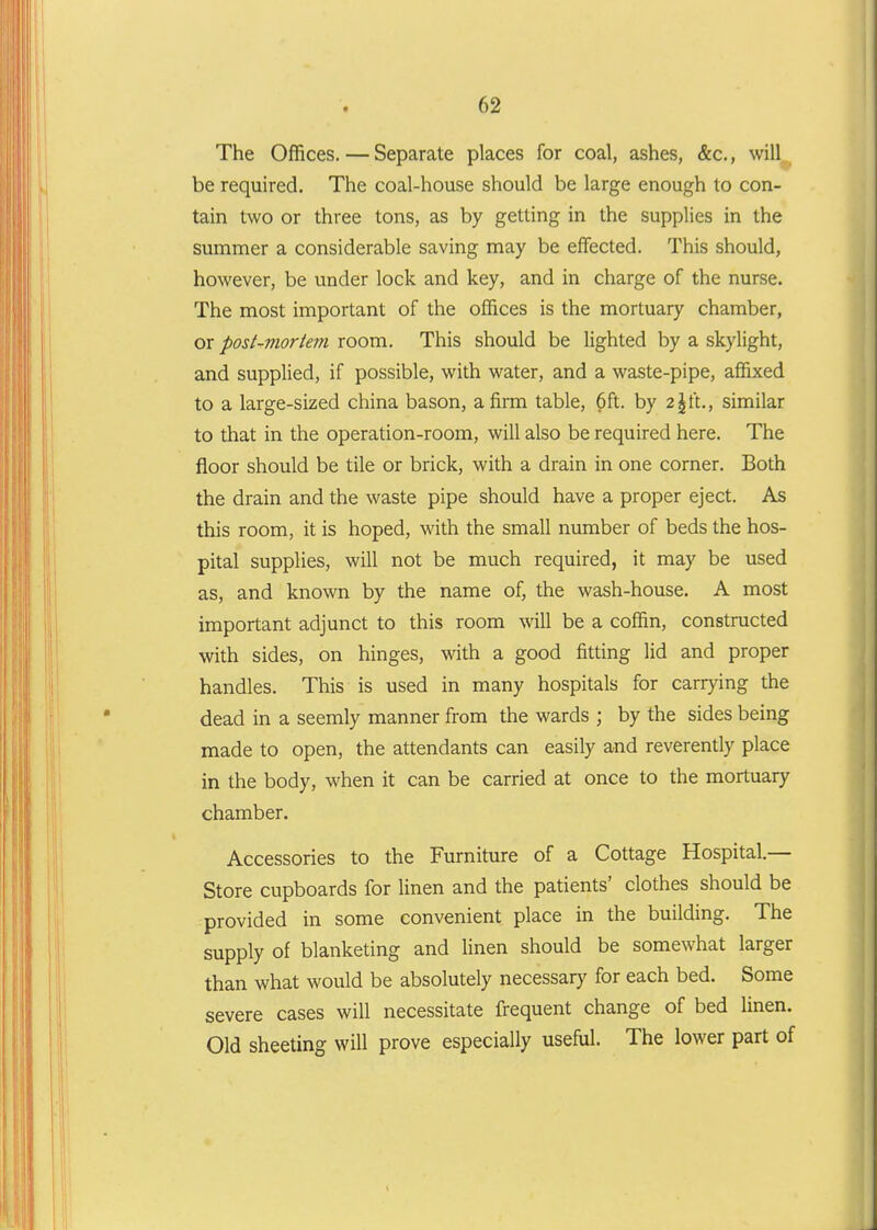 The Offices. — Separate places for coal, ashes, &c., will , be required. The coal-house should be large enough to con- tain two or three tons, as by getting in the supplies in the summer a considerable saving may be effected. This should, however, be under lock and key, and in charge of the nurse. The most important of the offices is the mortuary chamber, or post-mortem room. This should be lighted by a skylight, and supplied, if possible, with water, and a waste-pipe, affixed to a large-sized china bason, afinn table, 6ft. by 2|ft., similar to that in the operation-room, will also be required here. The floor should be tile or brick, with a drain in one corner. Both the drain and the waste pipe should have a proper eject. As this room, it is hoped, with the small number of beds the hos- pital supplies, will not be much required, it may be used as, and known by the name of, the wash-house. A most important adjunct to this room will be a coffin, constructed with sides, on hinges, with a good fitting lid and proper handles. This is used in many hospitals for carrying the dead in a seemly manner from the wards ; by the sides being made to open, the attendants can easily and reverently place in the body, when it can be carried at once to the mortuary chamber. Accessories to the Furniture of a Cottage Hospital.— Store cupboards for linen and the patients' clothes should be provided in some convenient place in the building. The supply of blanketing and linen should be somewhat larger than what would be absolutely necessary for each bed. Some severe cases will necessitate frequent change of bed linen. Old sheeting will prove especially useful. The lower part of