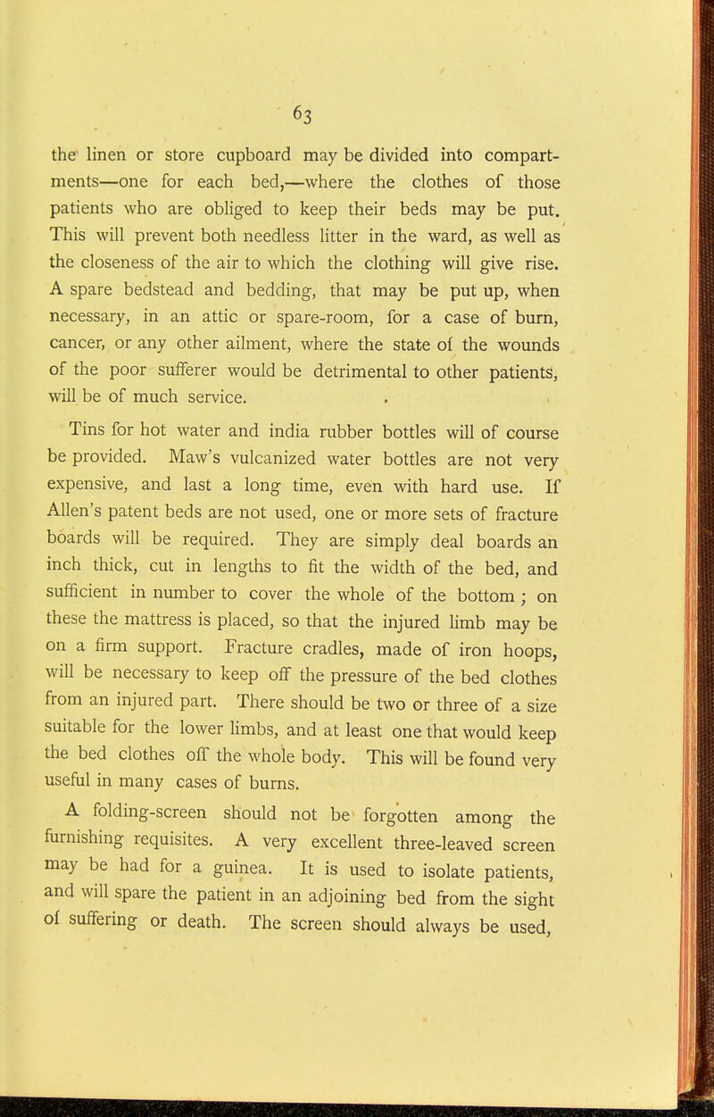 the linen or store cupboard may be divided into compart- ments—one for each bed,—where the clothes of those patients who are obliged to keep their beds may be put. This will prevent both needless litter in the ward, as well as the closeness of the air to which the clothing will give rise. A spare bedstead and bedding, that may be put up, when necessary, in an attic or spare-room, for a case of burn, cancer, or any other ailment, where the state of the wounds of the poor sufferer would be detrimental to other patients, will be of much service. Tins for hot water and india rubber bottles will of course be provided. Maw's vulcanized water bottles are not very expensive, and last a long time, even with hard use. If Allen's patent beds are not used, one or more sets of fracture boards will be required. They are simply deal boards an inch thick, cut in lengths to fit the width of the bed, and sufficient in number to cover the whole of the bottom ; on these the mattress is placed, so that the injured limb may be on a firm support. Fracture cradles, made of iron hoops, will be necessary to keep off the pressure of the bed clothes from an injured part. There should be two or three of a size suitable for the lower limbs, and at least one that would keep the bed clothes off the whole body. This will be found very useful in many cases of burns. A folding-screen should not be forgotten among the furnishing requisites. A very excellent three-leaved screen may be had for a guinea. It is used to isolate patients, and will spare the patient in an adjoining bed from the sight of suffering or death. The screen should always be used,