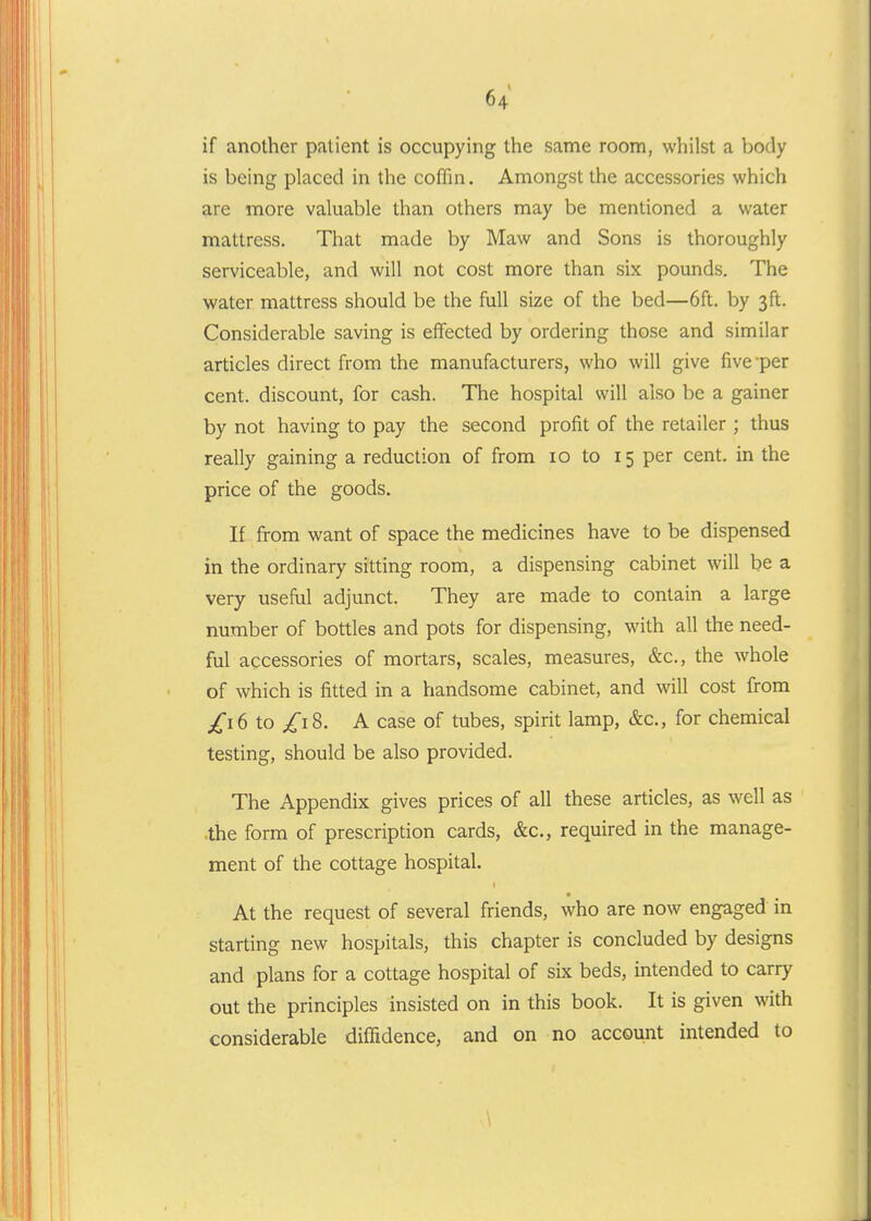 if another patient is occupying the same room, whilst a body is being placed in the coffin. Amongst the accessories which are more valuable than others may be mentioned a water mattress. That made by Maw and Sons is thoroughly serviceable, and will not cost more than six pounds. The water mattress should be the full size of the bed—6ft. by 3ft. Considerable saving is effected by ordering those and similar articles direct from the manufacturers, who will give five-per cent, discount, for cash. The hospital will also be a gainer by not having to pay the second profit of the retailer ; thus really gaining a reduction of from 10 to 15 per cent, in the price of the goods. If from want of space the medicines have to be dispensed in the ordinary sitting room, a dispensing cabinet will be a very useful adjunct. They are made to contain a large number of bottles and pots for dispensing, with all the need- ful accessories of mortars, scales, measures, &c., the whole of which is fitted in a handsome cabinet, and will cost from /16 to /18. A case of tubes, spirit lamp, &c., for chemical testing, should be also provided. The Appendix gives prices of all these articles, as well as .the form of prescription cards, &c., required in the manage- ment of the cottage hospital. At the request of several friends, who are now engaged in starting new hospitals, this chapter is concluded by designs and plans for a cottage hospital of six beds, intended to carry out the principles insisted on in this book. It is given with considerable diffidence, and on no account intended to \