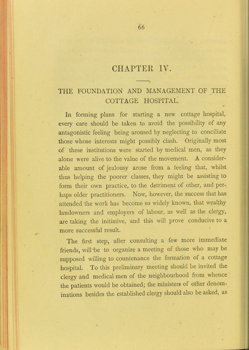 CHAPTER IV. THE FOUNDATION AND MANAGEMENT OF THE COTTAGE HOSPITAL. In forming plans for starting a new cottage hospital, every care should be taken to avoid the possibility of any antagonistic feeling being aroused by neglecting to conciliate those whose interests might possibly clash. Originally most of these institutions were started by medical men, as they alone were alive to the value of the movement. A consider- able amount of jealousy arose from a leeling that, whilst thus helping the poorer classes, they might be assisting to form their own practice, to the detriment of other, and per- haps older practitioners. Now, however, the success that has attended the work has become so widely known, that wealthy landowners and employers of labour, as well as the clergy, are taking the initiative, and this will prove conducive to a more successful result. The first step, after consulting a few more immediate friends, will be to organize a meeting of those who maybe supposed willing to countenance the formation of a cottage hospital. To this preliminary meeting should be invited the clergy and medical men of the neighbourhood from whence the patients would be obtained; the ministers of other denom- inations besides the established clergy should also be asked, as