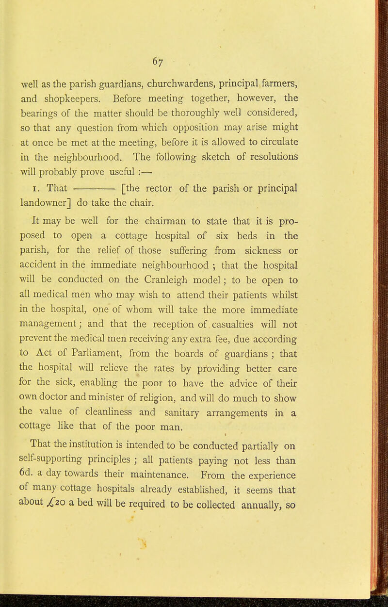 well as the parish guardians, churchwardens, principal farmers, and shopkeepers. Before meeting together, however, the bearings of the matter should be thoroughly well considered, so that any question from which opposition may arise might at once be met at the meeting, before it is allowed to circulate in the neighbourhood. The following sketch of resolutions will probably prove useful :— I. That [the rector of the parish or principal landowner] do take the chair. It may be well for the chairman to state that it is pro- posed to open a cottage hospital of six beds in the parish, for the relief of those suffering from sickness or accident in the immediate neighbourhood ; that the hospital will be conducted on the Cranleigh model; to be open to all medical men who may wish to attend their patients whilst in the hospital, one of whom will take the more immediate management; and that the reception of casualties will not prevent the medical men receiving any extra fee, due according to Act of Parliament, from the boards of guardians ; that the hospital will relieve the rates by providing better care for the sick, enabling the poor to have the advice of their own doctor and minister of religion, and will do much to show the value of cleanliness and sanitary arrangements in a cottage Hke that of the poor man. f That the institution is intended to be conducted partially on self-supporting principles ; all patients paying not less than 6d. a day towards their maintenance. From the experience of many cottage hospitals already established, it seems that about £20 a bed will be required to be collected annually, so