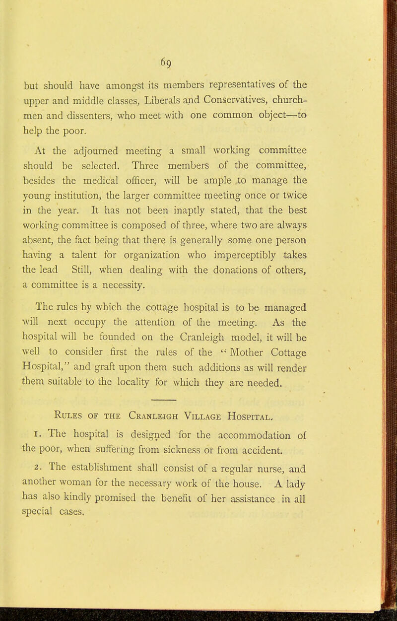 but should have amongst its members representatives of the upper and middle classes, Liberals and Conservatives, church- men and dissenters, who meet with one common object—to help the poor. At the adjourned meeting a small working committee should be selected. Three members of the committee, besides the medical officer, will be ample to manage the young institution, the larger committee rneeting once or twice in the year. It has not been inaptly stated, that the best working committee is composed of three, where two are always absent, the fact being that there is generally some one person having a talent for organization who imperceptibly takes the lead Still, when dealing with the donations of others, a committee is a necessity. The rules by which the cottage hospital is to be managed will next occupy the attention of the meeting. As the hospital will be founded on the Cranleigh model, it will be well to consider first the rules of the  Mother Cottage Hospital, and graft upon them such additions as will render them suitable to the locality for which they are needed. Rules of the Cranleigh Village Hospital. 1. The hospital is designed for the accommodation of the poor, when suffering from sickness or from accident. 2. The establishment shall consist of a regular nurse, and another woman for the necessary work of the house. A lady has also kindly promised the benefit of her assistance in all special cases.