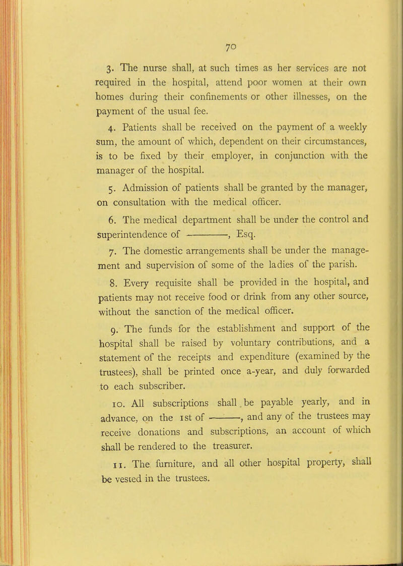 3- The nurse shall, at such times as her services are not required in the hospital, attend poor women at their own homes during their confinements or other illnesses, on the payment of the usual fee. 4. Patients shall be received on the payment of a weekly sum, the amount of which, dependent on their circumstances, is to be fixed by their employer, in conjunction with the manager of the hospital. 5. Admission of patients shall be granted by the manager, on consultation with the medical officer. 6. The medical department shall be imder the control and superintendence of , Esq. 7. The domestic arrangements shall be under the manage- ment and supervision of some of the ladies of the parish. 8. Every requisite shall be provided in the hospital, and patients may not receive food or drink from any other source, without the sanction of the medical officer. 9. The funds for the establishment and support of the hospital shall be raised by voluntary contributions, and a statement of the receipts and expenditure (examined by the trustees), shall be printed once a-year, and duly forwarded to each subscriber. ID. All subscriptions shall,be payable yearly, and in advance, on the ist of , and any of the trustees may receive donations and subscriptions, an account of which shall be rendered to the treasurer. II. The furniture, and all other hospital property, shall be vested in the trustees.