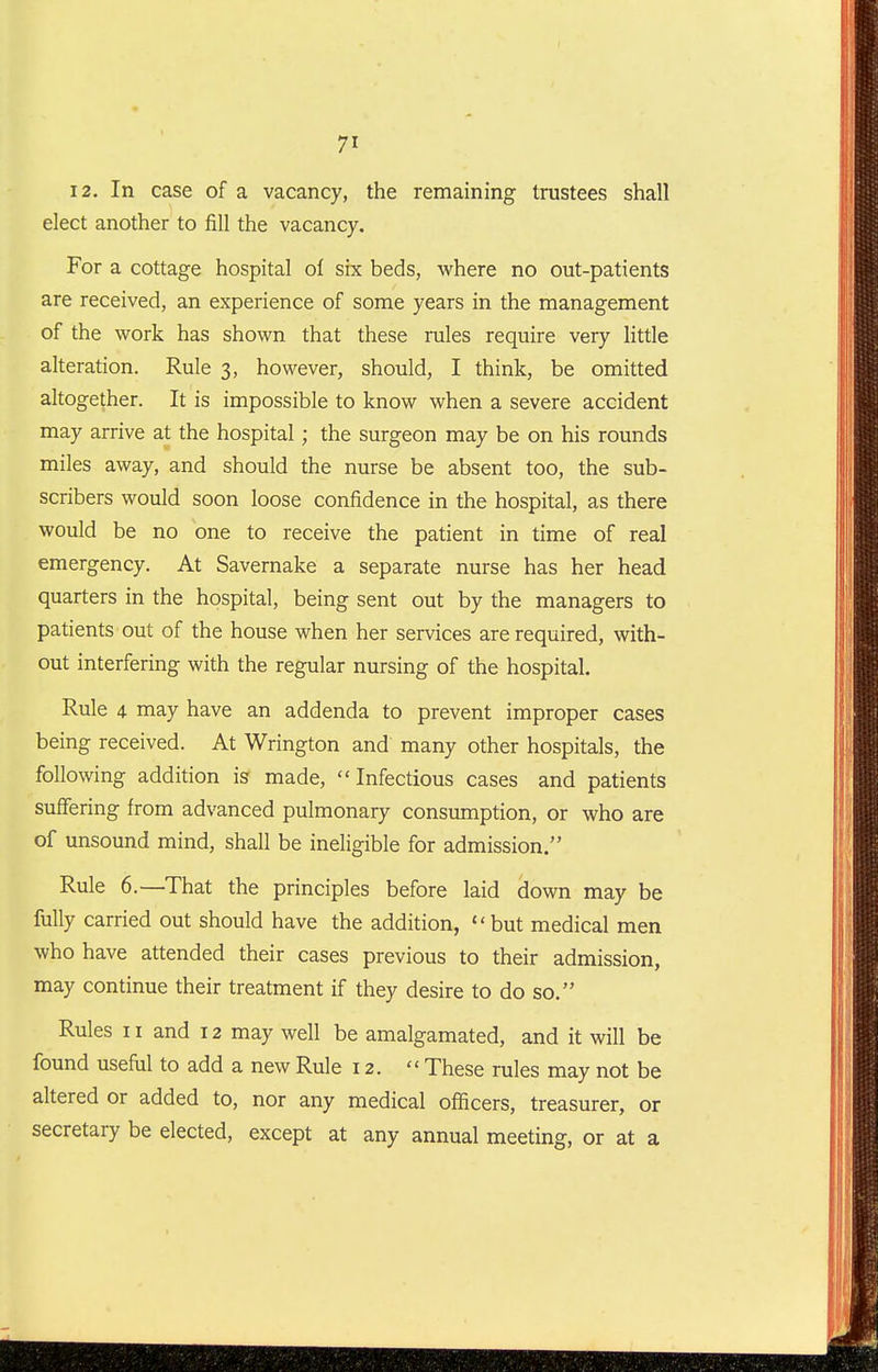 12. In case of a vacancy, the remaining trustees shall elect another to fill the vacancy. For a cottage hospital ol six beds, where no out-patients are received, an experience of some years in the management of the work has shown that these rules require very little alteration. Rule 3, however, should, I think, be omitted altogether. It is impossible to know when a severe accident may arrive at the hospital; the surgeon may be on his rounds miles away, and should the nurse be absent too, the sub- scribers would soon loose confidence in the hospital, as there would be no one to receive the patient in time of real emergency. At Savernake a separate nurse has her head quarters in the hospital, being sent out by the managers to patients out of the house when her services are required, with- out interfering with the regular nursing of the hospital. Rule 4 may have an addenda to prevent improper cases being received. At Wrington and many other hospitals, the following addition is made, Infectious cases and patients suflfering from advanced pulmonary consumption, or who are of unsound mind, shall be ineligible for admission. Rule 6.—That the principles before laid down may be fully carried out should have the addition, but medical men who have attended their cases previous to their admission, may continue their treatment if they desire to do so. Rules 11 and 12 may well be amalgamated, and it will be found usefiil to add a new Rule 12.  These rules may not be altered or added to, nor any medical officers, treasurer, or secretary be elected, except at any annual meeting, or at a