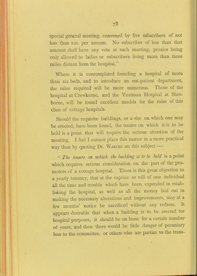 special general meeting, convenpd by five subscribers of not less than los. per annum. No subscriber of less than that amount shall have any vote at such meeting, proxies being only allowed to ladies or subscribers living more than three miles distant from the hospital. Where it is contemplated founding a hospital of more than six beds, and to introduce an out-patient department, the rules required will be more numerous. Those of the hospital at Crewkerne, and the Yeatman Hospital at Sher- borne, will be lound excellent models for the rules of this class of cottage hospitals. Should the requisite buildings, or a site on which one may be erected, have been found, the tenure on which it is to be held is a point that will require the serious attention of the meeting. I feel I cannot place this matter in a more practical way than by quoting Dr. Waring on this subject :—  The tenure on which the building is to he held is a point which requires serious consideration on the part of the pro- moters of a cottage hospital. There is this great objection to a yearly tenancy, that at the caprice or will of one individual all the time and trouble which have been expended in estab- lishing the hospital, as well as all the money laid out in making the necessary alterations and improvements, may at a few months' notice be sacrificed without any redress. It appears desirable that when a building is to be erected for hospital purposes, it should be on lease for a certain number of years, ^nd then there would be little danger of pecuniar}' loss to the committee, or others who are parties to the trans-