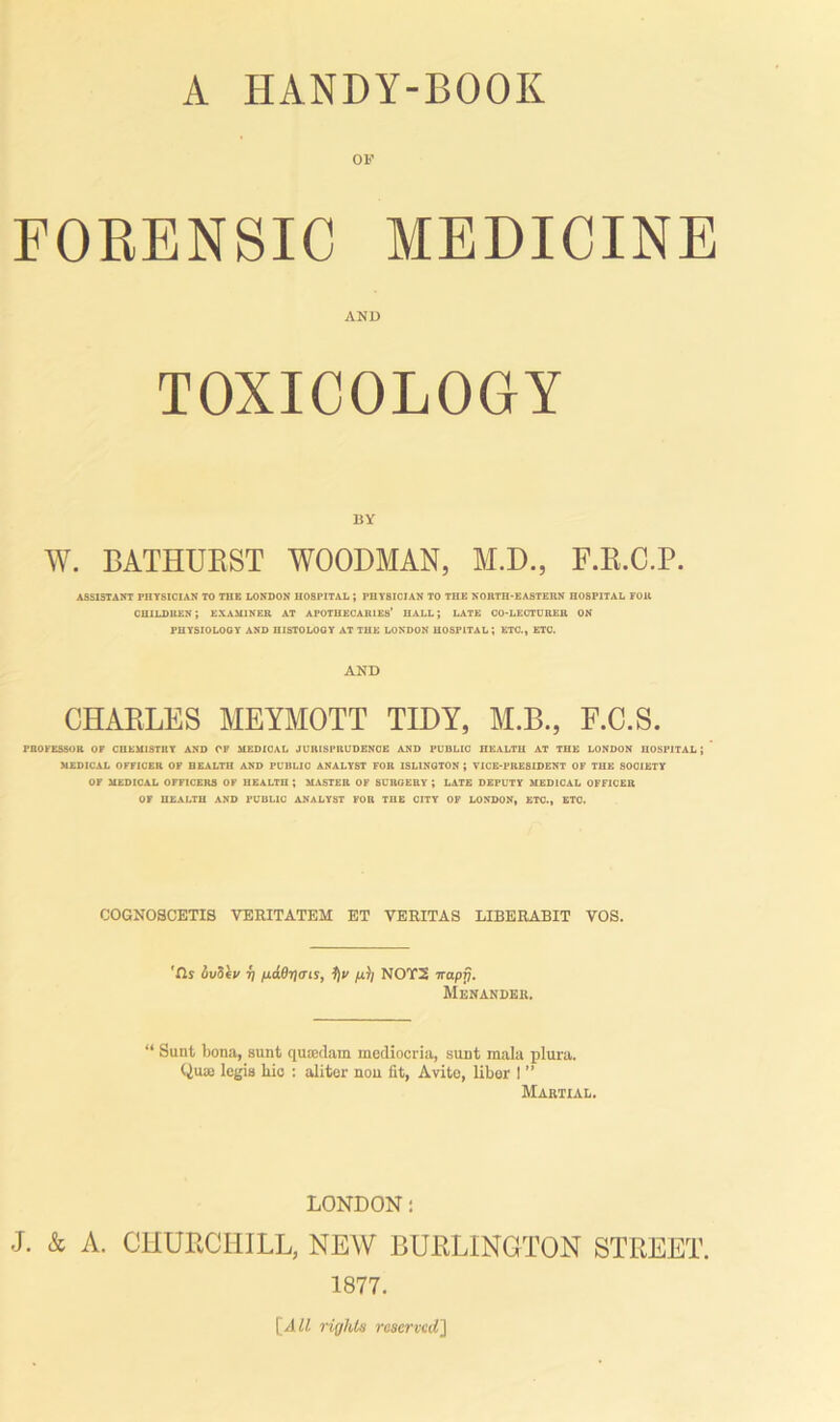 FORENSIC MEDICINE AND TOXICOLOGY BY W. BATHURST WOODMAN, M.D., F.R.C.P. ASSISTANT PHYSICIAN TO THE LONDON HOSPITAL J PHYSICIAN TO THE NORTH-EASTERN HOSPITAL FOR CHILDREN; EXAMINER AT APOTHECARIES’ HALL; LATE CO-LECTURER ON PHYSIOLOGY AND HISTOLOGY AT THE LONDON HOSPITAL*, ETC., ETC. AND CHARLES MEYMOTT TIDY, M.B., F.C.S. PROCESSOR OP CHEMISTRY AND OF MEDICAL JURISPRUDENCE AND PUBLIC HEALTH AT THE LONDON HOSPITAL; MEDICAL OFFICER OF HEALTH AND PUDLIO ANALYST FOR 1SL1NUTON ; VICE-PRESIDENT OF THE SOCIETY OP MEDICAL OFFICERS OF HEALTH ; MASTER OF SURGERY ; LATE DEPUTY MEDICAL OFFICER OF HEALTH AND PUBLIC ANALYST FOR THE CITY OF LONDON, ETC., ETC. COGNOSCETIS VERITATEM ET VERITAS LIBERABIT VOS. 'fls it/Sky 7) /xddtjats, 1)y /hi/ NOT2 irapT). Menander. “ Sunt bona, sunt qucedam mediocria, sunt mala plura. Qme legis lxic : aliter non fit, Avite, liber I ” Martial. LONDON: J. & A. CHURCHILL, NEW BURLINGTON STREET. 1877.