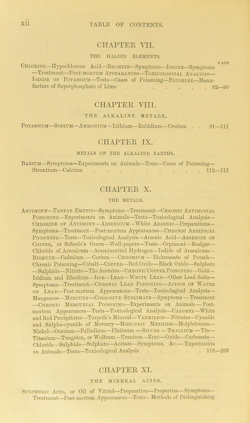 CHAPTER VII. THE HALOID ELEMENTS. p age Chlorine—Hypochlorous Acid—Bromine—Symptoms—Iodine—Symptoms —Treatment—Post-mortem Appearances—Toxicological Analysis- Iodide op Potassium—Tests—Cases of Poisoning—Fluorine—Manu- facture of Superphosphate of Lime 82—90 CHAPTER VIII. THE ALKALINE METALS. Potassium—Sodium—Ammonium—Lithium—Rubidium—Caesium . . 91—111 CHAPTER IX. METALS OP THE ALKALINE EARTHS. Barium—Symptoms—Experiments on Animals—Tests—Cases of Poisoning— Strontium—Calcium ......... 112—117 CHAPTER X. THE METALS. Antimony—Tartar Emetic—Symptoms —Treatment—Chronic Antimonial Poisoning—Experiments on Animals—Tests—Toxicological Analysis— Chloride of Antimony—Arsenicum—White Arsenic—Preparations— Symptoms—Treatment—Post-mortem Appearances—Chronic Arsenical Poisoning—Tests—Toxicological Analysis—Arsenic Acid—Arsenite of Copper, or Scheele’s Green—Wall-papers—Tests—Orpiment—Realgar— Chloride of Arsenicum—Arseniuretted Hydrogen—Iodide of Arsenicum— Bismuth—Cadmium — Cerium — Chromium — Bichromate of Potash— Chronic Poisoning—Cobalt—Copper—Red Oxide—Black Oxide—Sulphate —Sulphide—Nitrate—The Acetates—Chronic Copper Poisoning—Gold— Iridium and Rhodium—Iron—Lead—White Lead—Other Lead Salts— Symptoms—Treatment—Chronlc Lead Poisoning—Action of Water on Lead—Post-mortem Appearances—Tests—Toxicological Analysis— Manganese—Mercury—Corrosive Sublimate—Symptoms — Treatment —Chronic Mercurial Poisoning—Experiments on Animals — Post- mortem Appearances—Tests—Toxicological Analysis—Calomel—White and Red Precipitates—Turpeth’s Mineral—Vermilion—Nitrates—Cyanide and Sulpho-cyanide of Mercury—Mercuric Methide—Molybdenum— Nickel—Osmium—Palladium —Platinum — Silver — Thallium — Tin- Titanium—Tungsten, or Wolfram—Uranium—Zinc—Oxido—Carbonate- Chloride— Sulphide—Sulphate—Acetate—Symptoms, &c.— Experiments on Animals—Tests—Toxicological Analysis 118—238 CHAPTER XI. THE MINERAL ACIDS. Sulphuric Acid, or Oil of Vitriol—Preparation—Properties—Symptoms— Treatment—Post-mortem Appearances—Tests— Methods of Distinguishing