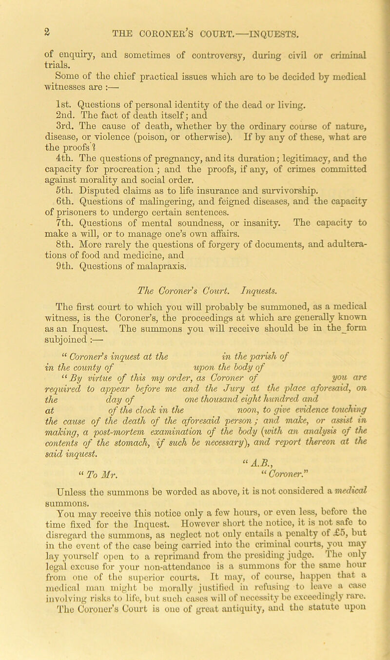 of enquiry, and sometimes of controversy, during civil or criminal trials. Some of the chief practical issues which are to be decided by medical witnesses are :— 1st. Questions of personal identity of the dead or living. 2nd. The fact of death itself; and 3rd. The cause of death, whether by the ordinary course of nature, disease, or violence (poison, or otherwise). If by any of these, what are the proofs 1 4th. The questions of pregnancy, and its duration; legitimacy, and the capacity for procreation ; and the proofs, if any, of crimes committed against morality and social order. 5th. Disputed claims as to life insurance and survivorship. 6th. Questions of malingering, and feigned diseases, and the capacity of prisoners to undergo certain sentences. 7th. Questions of mental soundness, or insanity. The capacity to make a will, or to manage one’s own affairs. 8th. More rarely the questions of forgery of documents, and adultera- tions of food and medicine, and 9 th. Questions of malapraxis. The Coroner’s Court. Inquests. The first court to which you will probably be summoned, as a medical witness, is the Coroner’s, the proceedings at which are generally known as an Inquest. The summons you will receive should be in theform subjoined :— “ Coroner's inquest at the in the parish of in the county of upon the body of “By virtue of this my order, as Coroner of you are required to appear before me and the Jury at the place aforesaid, on the day of one thousand eight hundred and at of the clock in the noon, to give evidence touching the cause of the death of the aforesaid person; and make, or assist in making, a post-mortem examination of the body (with an analysis of the contents of the stomach, if such be necessary), and report thereon at the said inquest. “ A.B., “ To Mr. “ Coroner. Unless the summons be worded as above, it is not considered a medical summons. You may receive this notice only a few hours, or even less, before the time fixed for the Inquest. However short the notice, it is not safe to disregard the summons, as neglect not only entails a penalty of <£5, but in the event of the case being carried into the criminal courts, you may lay yourself opcu to a reprimand from the presiding judge. The only legal excuse for your non-attendance is a summons for the same hour from one of the superior courts. It may, of course, happen that a medical man might be morally justified in refusing to leave a case involving risks to life, but such cases will of necessity be exceedingly rare. The Coroner’s Court is one of great antiquity, and the statute upon