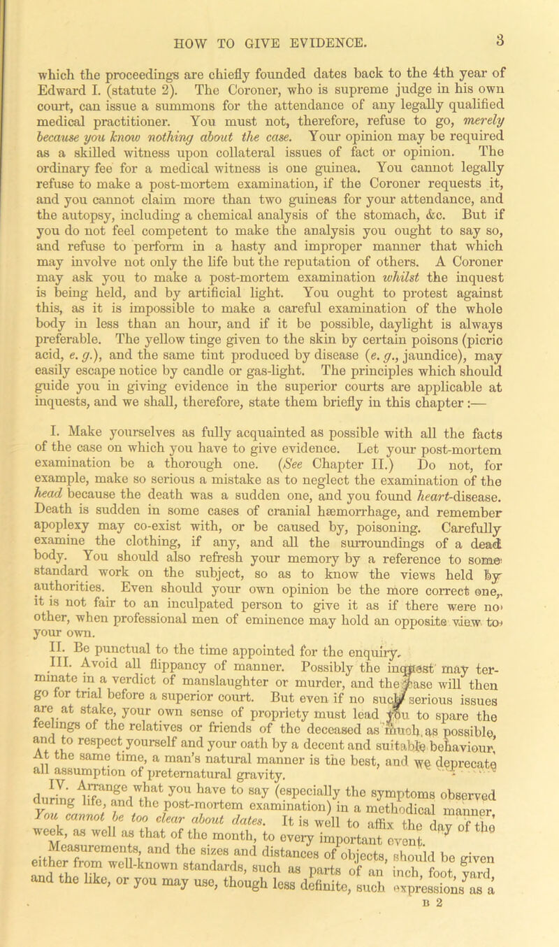 which the proceeding's are chiefly founded dates back to the 4th year of Edward I. (statute 2). The Coroner, who is supreme judge in his own court, can issue a summons for the attendance of any legally qualified medical practitioner. You must not, therefore, refuse to go, merely because you knmv nothing about the case. Your opinion may be required as a skilled witness upon collateral issues of fact or opinion. The ordinary fee for a medical witness is one guinea. You cannot legally refuse to make a post-mortem examination, if the Coroner requests it, and you cannot claim more than two guineas for your attendance, and the autopsy, including a chemical analysis of the stomach, &c. But if you do not feel competent to make the analysis you ought to say so, and refuse to perform in a hasty and improper manner that which may involve not only the life but the reputation of others. A Coroner may ask you to make a post-mortem examination whilst the inquest is being held, and by artificial light. You ought to protest against this, as it is impossible to make a careful examination of the whole body in less than an hour, and if it be possible, daylight is always preferable. The yellow tinge given to the skin by certain poisons (picric acid, e. g.), and the same tint produced by disease (e. g., jaundice), may easily escape notice by candle or gas-light. The principles which should guide you in giving evidence in the superior courts are applicable at inquests, and we shall, therefore, state them briefly in this chapter:— I. Make yourselves as fully acquainted as possible with all the facts of the case on which you have to give evidence. Let your post-mortem examination be a thorough one. (See Chapter II.) Do not, for example, make so serious a mistake as to neglect the examination of the head because the death was a sudden one, and you found Heart-disease. Death is sudden in some cases of cranial haemorrhage, and remember apoplexy may co-exist with, or be caused by, poisoning. Carefully examine the clothing, if any, and all the surroundings of a dead body. You should also refresh your memory by a reference to some: standard work on the subject, so as to know the views held by authorities. Even should your own opinion be the more correct one,, it is not fair to an inculpated person to give it as if there were no> other, when professional men of eminence may hold an opposite viaw toi your own. II. Le punctual to the time appointed for the enquiry, III. Avoid all flippancy of manner. Possibly the inquest may ter- minate in a verdict of manslaughter or murder, and theyase will then go tor trial before a superior court. But even if no sucjgjr serious issues are at stake, your own sense of propriety must lead tou to spare the eelmgs of the relatives or friends of the deceased as much, as possible a/!fl respect yourself and your oath by a decent and suitable behaviour! At the same time, a man’s natural manner is the best, and we deprecate all assumption of preternatural gravity. ‘ ° duiLlr^t haV? t0 Sfty (esPecia% ^e symptoms observed uring life, and the post-mortem examination) in a methodical manner You cannot be too dear about dates. It is well to affix the dav of the 1 important oven*. * ° Measurements and the sizes and distances of objects, should be given either from well-known standards, such as parts of an inch foot vard and the like, or you may use, though less definite, such expressions a n 2