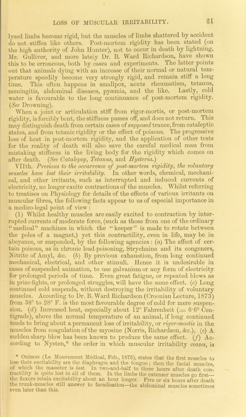 LOSS OF MOSCULAR IRRITABILITY. lysed limbs become rigid, but the muscles of limbs shattered by accident do not stiffen like others. Post-mortem rigidity has been stated (on the high authority of John Hunter), not to occur in death by lightning. Mr. Gulliver, and more lately Dr. B. Ward Richardson, have shown this to be erroneous, both by cases and experiments. The latter points out that animals dying with an increase of their normal or natural tem- perature speedily become very strongly rigid, and remain stiff a long time. This often happens in smallpox, acute rheumatism, tetanus, meningitis, abdominal diseases, pyaemia, and the like. Lastly, cold water is favourable to the long continuance of post-mortem rigidity. (See Drowning). When a joint or articulation stiff from rigor-mortis, or post-mortem rigidity, is forcibly bent, the stiffness passes off, and does not return. This may distinguish death from certain cases of supposed trance, from cataleptic states, and from tetanic rigidity or the effect of poisons. The progressive loss of heat in post-mortem rigidity, and the application of other tests for the reality of death will also save the careful medical man from mistaking stiffness in the living body for the rigidity which comes on after death. (See Catalepsy, Tetanus, and Hysteria.) Vllth. Previous to the occurrence of post-mortem rigidity, the voluntary muscles have lost their irritability. In other words, chemical, mechani- cal, and other irritants, such as interrupted and induced currents of electricity, no longer excite contractions of the muscles. Whilst referring to treatises on Physiology for details of the effects of various irritants on muscular' fibres, the following facts appear to us of especial importance in a medico-legal point of view : (1) Whilst healthy muscles are easily excited to contraction by inter- rupted currents of moderate force, (such as those from one of the ordinary “medical” machines in which the “keeper” is made to rotate between the poles of a magnet,) yet this contractility, even in life, may be in abeyance, or suspended, by the following agencies : (a) The effect of cer- tain poisons, as in chronic lead-poisoning, Strychnine and its congeners, Nitrite of Amyl, &c. (b) By previous exhaustion, from long continued mechanical, electrical, and other stimidi. Hence it is undesirable in cases of suspended animation, to use galvanism or any form of electricity for prolonged periods of time. Even great fatigue, or repeated blows as in prize-fights, or prolonged struggles, will have the same effect, (c) Long continued cold suspends, without destroying the irritability of voluntary muscles. According to Dr. B. Ward Richardson (Croonian Lecture, 1873) from 38° to 28° F. is the most favourable degree of cold for mere suspen- sion. (d) Increased heat, especially about 12° Fahrenheit (= 6'6° Cen- tigrade), above the normal temperature of an animal, if long continued tends to bring about a permanent loss of irritability, or rigor-mootis in the muscles from coagulation of the myosine (Norris, Richardson, &c.). (e) A sudden sharp blow has been known to produce the same effect. (/) Ac- cording to Nysten,* the order in which muscular irritability ceases, is * Onimus (Le Mouvement Medical, Feb., 1873), states that the first muscles to lose their excitability are the diaphragm and the tongue ; then the facial muscles, of which the masseter is lust. In two-and-half to three hours after death con- tractility is quite lost in all of them. In the limbs the extensor muscles go first— the flexors retain excitability about an hour longer. Five or six hours after death the trunk-muscles still answer to faradisation—the abdominal muscles sometimes even later than this.