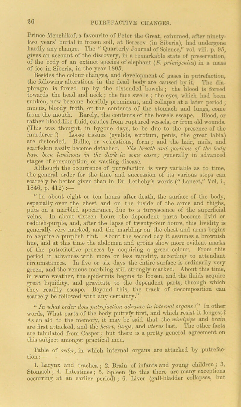 20 Prince Menchikof, a favourite of Peter the Great, exhumed, after ninety- two years’ burial in frozen soil, at Beresov (in Siberia), had undergone hardly any change. The “ Quarterly Journal of Science,” vol. viii. p. 95, gives an account of the discovery, in a remarkable state of preservation, of the body of an extinct species of elephant (E. primigenius) in a mass of ice in Siberia, in the year 1805. Besides the colour-changes, and development of gases in putrefaction, the following alterations in the dead body are caused by it. The dia- phragm is forced up by the distended bowels ; the blood is forced towards the head and neck ; the face swells ; the eyes, which had been sunken, now become horribly prominent, and collapse at a later period ; mucus, bloody froth, or the contents of the stomach and lungs, come from the mouth. Rarely, the contents of the bowels escape. Blood, or rather blood-like fluid, exudes from ruptured vessels, or from old wounds. (This was thought, in bygone days, to be due to the presence of the murderer !) Loose tissues (eyelids, scrotum, penis, the great labia) are distended. Bullae, or vesications, form; and the hair, nails, and scarf-skin easily become detached. The breath and portions of the body have been luminous in the dark in some cases; generally in advanced stages of consumption, or wasting disease. Although the occurrence of putrefaction is very variable as to time, the general order for the time and succession of its various steps can scarcely be better given than in Dr. Letheby’s words (“ Lancet,” Vol. i., 1846, p. 412) :— “ In about eight or ten hours after death, the smface of the body, especially over the chest and on the inside of the arms and thighs, puts on a marbled appearance, due to a turgescence of the superficial veins. In about sixteen hours the dependent parts become livid or reddish-purple, and, after the lapse of twenty-four hours, this lividity is generally veiy marked, and the marbling on the chest and arms begins to acquire a purplish tint. About the second day it assumes a brownish hue, and at this time the abdomen and groins show more evident marks of the putrefactive process by acquiring a green colour. From this period it advances with more or less rapidity, according to attendant circumstances. In five or six days the entire surface is ordinarily very green, and the venous marbling still strongly marked. About this time, in warm weather, the epidermis begins to loosen, and the fluids acquire great liquidity, and gravitate to the dependent parts, through which they readily escape. Beyond this, the track of decomposition can scarcely be followed with any certainty.” “ In what order does putrefaction advance in internal organs V’ In other words, What parts of the body putrefy first, and which resist it longest ? As an aid to the memory, it may be said that the windpipe and brain are first attacked, and the heart, lungs, and uterus last. The other facts are tabulated from Casper; but there is a pretty general agreement on this subject amongst practical men. Table of order, in which internal organs arc attacked by putrefac- tion :— 1. Larynx and trachea; 2. Brain of infants and young children ; 3. Stomach; 4. Intestines; 5. Spleen (to this there are many exceptions