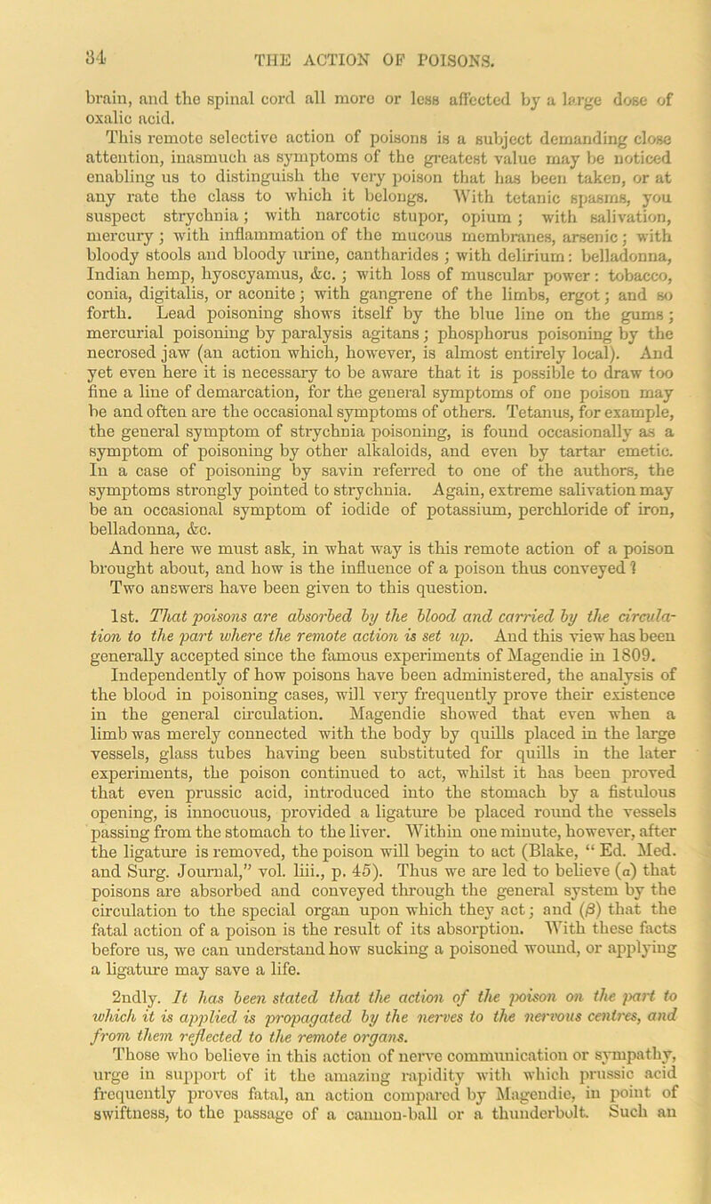 brain, and the spinal cord all more or less affected by a large dose of oxalic acid. This remote selective action of poisons is a subject demanding close attention, inasmuch as symptoms of the greatest value may be noticed enabling us to distinguish the very poison that has been taken, or at any rate the class to which it belongs. With tetanic spasms, you suspect strychnia; with narcotic stupor, opium; with salivation, mercury; with inflammation of the mucous membranes, arsenic; with bloody stools and bloody urine, cantharides ; with delirium: belladonna, Indian hemp, hyoscyamus, &c.; with loss of muscular power: tobacco, conia, digitalis, or aconite; with gangrene of the limbs, ergot; and so forth. Lead poisoning shows itself by the blue line on the gums; mercurial poisoning by paralysis agitans; phosphorus poisoning by the necrosed jaw (an action which, however, is almost entirely local). And yet even here it is necessary to be aware that it is possible to draw too fine a line of demarcation, for the general symptoms of one poison may be and often are the occasional symptoms of others. Tetanus, for example, the general symptom of strychnia poisoning, is found occasionally as a symptom of poisoning by other alkaloids, and even by tartar emetic. In a case of poisoning by savin referred to one of the authors, the symptoms strongly pointed to sti'ychnia. Again, extreme salivation may be an occasional symptom of iodide of potassium, perchloride of iron, belladonna, &c. And here we must ask, in what way is this remote action of a poison brought about, and how is the influence of a poison thus conveyed 1 Two answers have been given to this question. 1st. That poisons are absorbed by the blood and carried by the circula- tion to the part where the remote action is set up. And this view has been generally accepted since the famous experiments of Magendie in 1809. Independently of how poisons have been administered, the analysis of the blood in poisoning cases, will very frequently prove their existence in the general circulation. Magendie showed that even when a limb was merely connected with the body by quills placed in the large vessels, glass tubes having been substituted for quills in the later experiments, the poison continued to act, whilst it has been proved that even prussic acid, introduced into the stomach by a fistulous opening, is innocuous, provided a ligature be placed round the vessels passing from the stomach to the liver. Within one minute, however, after the ligature is removed, the poison will begin to act (Blake, “ Ed. Med. and Surg. Journal,” vol. liii., p. 45). Thus we are led to believe (a) that poisons are absorbed and conveyed through the general system by the circulation to the special organ upon which they act; and (/3) that the fatal action of a poison is the result of its absorption. With these facts before us, we can understand how sucking a poisoned wound, or applying a ligature may save a life. 2ndly. It has been stated that the action of the poison on the part to which it is applied is propagated by the nerves to the nervous centres, and from them reflected to the remote organs. Those who believe in this action of nerve communication or sympathy, urge in support of it the amazing rapidity with which prussic acid frequently proves fatal, an action compared by Magendie, in point of swiftness, to the passage of a cannon-ball or a thunderbolt. Such an