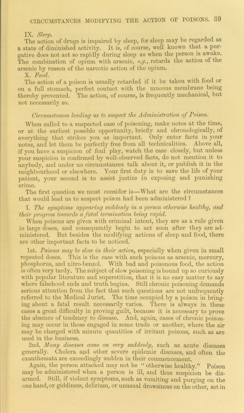 IX. Sleep. The action of drugs is impaired by sleep, for sleep may be regarded as a state of diminished activity. It is, of course, well known that a pur- gative does not act so rapidly during sleep as when the person is awake. The combination of opium with arsenic, e.g., retards the action of the arsenic by reason of the narcotic action of the opium. X. Food. The action of a poison is usually retarded if it be taken with food or on a full stomach, perfect contact with the mucous membrane being thereby prevented. The action, of course, is frequently mechanical, but not necessarily so. Circumstances leading us to suspect the Administration of Poison. When called to a suspected case of poisoning, make notes at the time, or at the earliest possible opportunity, briefly and chronologically, of everything that strikes y ou as important. Only enter facts in your notes, and let them be perfectly free from all technicalities. Above all, if you have a suspicion of foul play, watch the case closely, but unless your suspiciou is confirmed by well-observed facts, do not mention it to anybody, and under no circumstances talk about it, or publish it in the neighbourhood or elsewhere. Your first duty is to save the life of your patient, your second is to assist justice in exposing and punishing crime. The first question we must consider is—What are the circumstances that would lead us to suspect poison had been administered 1 I. The symptoms appearing suddenly in a person otherwise healthy, and their progress towards a fatal termination being rapid. When poisons are given with criminal intent, they are as a rule given in large doses, and consequently begin to act soon after they are ad- ministered. But besides the modifying actions of sleep and food, there are other important facts to be noticed. 1st. Poisons may be slow in their action, especially when given in small repeated doses. This is the case with such poisons as arsenic, mercury, phosphorus, and nitro-benzol. With bad and poisonous food, the action is often very tardy. The subject of slow poisoning is bound up so curiously with popular literature and superstition, that it is no easy matter to say where falsehood ends and truth begins. Still chronic poisoning demands serious attention from the fact that such questions are not unfrequently referred to the Medical Jurist. The time occupied by a poison in bring- ing about a fatal result necessarily varies. There is always in these cases a great difficulty in proving guilt, because it is necessary to prove the absence of tendency to disease. And, again, cases of chronic poison- ing may occur in those engaged in some trade or another, where the air may be charged with minute quantities of irritant poisons, such as are used in the business. 2nd. Many diseases come on very suddenly, such as acute diseases generally. Cholera and other severe epidemic diseases, and often the exanthemata are exceedingly sudden in their commencement. Again, the person attacked may not be “ otherwise healthy.” Poison may be administered when a person is ill, and thus suspicion be dis- armed. Still, if violent symptoms, such as vomiting and purging on the one hand, or giddiness, delirium, or unusual drowsiness on the other, set in