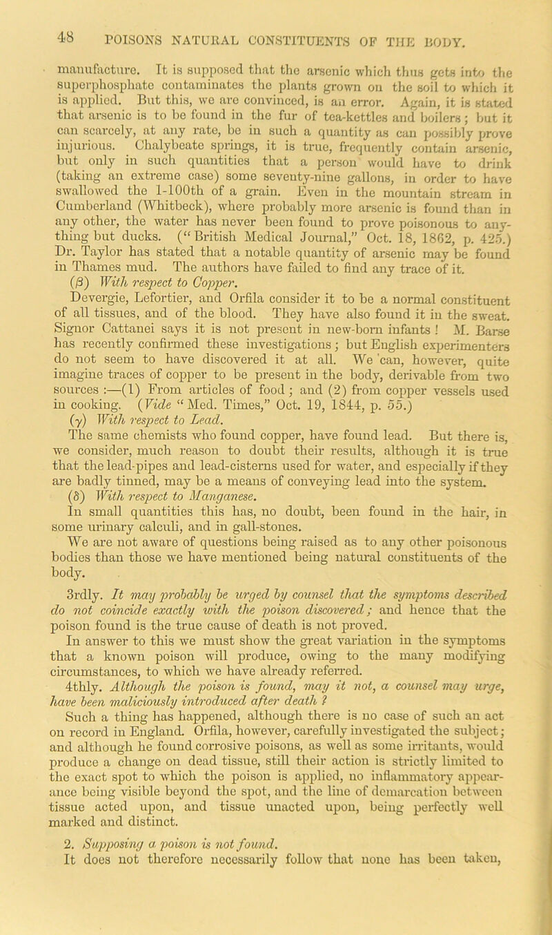 manufacture. Tt is supposed that the arsenic which thus gets into the superphosphate contaminates the plants grown on the soil to which it is applied. But this, we are convinced, is an error. Again, it is stated that arsenic is to be found in the fur of tea-kettles and boilers; but it can scarcely, at any rate, be in such a quantity as can possibly prove injurious. Chalybeate springs, it is true, frequently contain arsenic, but only in such quantities that a person would have to drink (taking an extreme case) some seveuty-nine gallons, in order to have swallowed the 1-100th of a grain. Even in the mountain stream in Cumberland (Whitbeck), where probably more arsenic is found than in any other, the water has never been found to prove poisonous to any- thing but ducks. (“British Medical Journal,” Oct. 18, 1862, p. 425.) Dr. Taylor has stated that a notable quantity of arsenic may be found in Thames mud. The authors have failed to find any trace of it. (/3) With respect to Copper. Devergie, Lefortier, and Orfila consider it to be a normal constituent of all tissues, and of the blood. They have also found it in the sweat. Signor Cattanei says it is not present in new-born infants ! M. Barse has recently confirmed these investigations; but English experimenters do not seem to have discovered it at all. We 'can, however, quite imagine traces of copper to be present in the body, derivable from two sources :—(1) From articles of food; and (2) from copper vessels used in cooking. (Vide “Med. Times,” Oct. 19, 1844, p. 55.) (y) With respect to Lead. The same chemists who found copper, have found lead. But there is, we consider, much reason to doubt their results, although it is true that the lead-pipes and lead-cisterns used for water, and especially if they are badly tinned, may be a means of conveying lead into the system. if) With respect to Manganese. In small quantities this has, no doubt, been found in the hair, in some urinary calculi, and in gall-stones. We are not aware of questions being raised as to any other poisonous bodies than those we have mentioned being natural constituents of the body. 3rdly. It may probably be urged by counsel that the symptoms described do not coincide exactly with the poison discovered; and hence that the poison found is the true cause of death is not proved. In answer to this we must show the great variation in the symptoms that a known poison will produce, owing to the many modifying circumstances, to which we have already referred. 4thly. Although the poison is found, may it not, a counsel may urge, have been maliciously introduced after death ? Such a thing has happened, although there is no case of such an act on record in England. Orfila, however, carefully investigated the subject; and although he found corrosive poisons, as well as some irritants, would produce a change on dead tissue, still their action is strictly limited to the exact spot to which the poison is applied, no inflammatory appear- ance being visible beyond the spot, and the lino of demarcation between tissue acted upon, and tissue unacted upon, being perfectly well marked and distinct. 2. Supposing a poison is not found. It does not therefore necessarily follow that none has been taken,