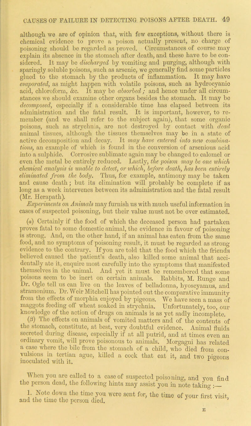 although we are of opinion that, with few exceptions, without there is chemical evidence to prove a poison actually pi-esout, no charge of poisoning should be regarded as proved. Circumstances of course may explain its absence in the stomach after death, and these have to be con- sidered. It may be discharged by vomiting and purging, although with sparingly soluble poisons, such as arsenic, we generally find some particles glued to the stomach by the products of inflammation. It may have evaporated, as might happen with volatile poisons, such as hydrocyanic acid, chloroform, &c. It may be absorbed; and hence under all circum- stances we should examine other organs besides the stomach. It may be decomposed, especially if a considerable time has elapsed between its administration and the fatal result. It is important, however, to re- member (and we shall refer to tho subject again), that some organic poisons, such as strychnia, are not destroyed by contact with dead animal tissues, although the tissues themselves may be in a state of active decomposition and decay. It may have entered into new combina- tions, an example of which is found in the conversion of arsenious acid into a sulphide. Corrosive sublimate again may be changed to calomel or even the metal be entirely reduced. Lastly, the poison may be one which chemical analysis is unable to detect, or which, before death, has been entirely eliminated from the body. Thus, for example, antimony may be taken and causo death; but its elimination will probably be complete if as long as a week intervenes between its administration and the fatal result (Mi1. Herapath). Experiments on Animals may furnish us with much useful information in cases of suspected poisoning, but their value must not be over estimated. (a) Certainly if the food of which the deceased person had partaken proves fatal to some domestic animal, the evidence in favour of poisoning is strong. And, on the other hand, if an animal has eaten from the same food, and no symptoms of poisoning result, it must be regarded as strong evidence to the contrary. If you are told that the food which the friends believed caused tho patient’s death, also killed some animal that acci- dentally ate it, enquire most carefully into the symptoms that manifested themselves in the animal. And yet it must be remembered that some poisons seem to be inert on certain animals. Rabbits, M. Runge and Dr. Ogle tell us can live on the leaves of belladonna, byoscyamus, and stramonium. Dr. Weir Mitchell has pointed out the comparative immunity from the effects of morphia enjoyed by pigeons. We have seen a mass of maggots feeding off wheat soaked in strychnia. Unfortunately, too, our knowledge of the action of drugs on animals is as yet sadly incomplete. 0) The effects on animals of vomited matters and of the contents of the stomach, constitute, at best, very doubtful evidence. Animal fluids secreted during disease, especially if at all putrid, and at times even an ordinary vomit, will prove poisonous to animals. Morgagni has related a case where the bile from the stomach of a child, who died from con- vulsions in tertian ague, killed a cock that eat it, and two pio-eons inoculated with it. 1 When you arc called to a case of suspected poisoning, and you find the person dead, the following hints may assist you in note taking : 1. Note down the time you were sent for, the time and the time the person died. of your first visit, E