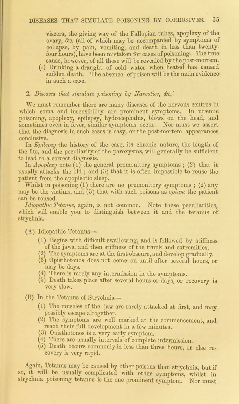 viscera, the giving way of the Fallopian tubes, apoplexy of tho ovary, &c. (all of which may be accompanied by symptoms of collapse, by pain, vomiting, and death in less than twenty- four hours), have been mistaken for cases of poisoning. The true cause, however, of all these will be revealed by the post-mortem. (e) Drinking a draught of cold water when heated has caused sudden death. The absence of poison will be the main evidence in such a case. 2. Diseases that simulate poisoning by Narcotics, ctec.' We must remember there are many diseases of the nervous centres in which coma and insensibility are prominent symptoms. In ursemio poisoning, apoplexy, epilepsy, hydrocephalus, blows on the head, and sometimes even in fever, similar symptoms occur. Nor must we assert that the diagnosis in such cases is easy, or the post-mortem appearances conclusive. In Epilepsy the history of the case, its chronic nature, the length of the fits, and the peculiarity of the paroxysms, will generally be sufficient to lead to a correct diagnosis. In Apoplexy note (1) the general premonitory symptoms ; (2) that it usually attacks the old ; and (3) that it is often impossible to rouse tho patient from the apoplectic sleep. Whilst in poisoning (1) there are no premonitory symptoms ; (2) any may be the victims, and (3) that with such poisons as opium the patient can be roused. Idiopathic Tetanus, again, is not common. Note these peculiarities, which will enable you to distinguish between it and the tetanus of strychnia. (A) Idiopathic Tetanus— (1) Begins with difficult swallowing, and is followed by stiffness of the jaws, and then stiffness of the trank and extremities. (2) The symptoms are at the first obscure, and develop gradually. (3) Opisthotonos does not come on until after several hours, or may be days. (4) There is rarely any intermission in the symptoms. (5) Death takes place after several hours or days, or recovery is very slow. (B) In the Tetanus of Strychnia— (1) Tho muscles of tho jaw are rarely attacked at first, and may possibly escape altogether. (2) The symptoms are well marked at the commencement, and reach their full development in a few minutes. (3) Opisthotonos is a very early symptom. (4) There are usually intervals of complete intermission. (5) Death occurs commonly in less than three hours, or else re- covery is very rapid. Again, Tetanus may be caused by other poisons than strychnia, but if so, it will be usually complicated with other symptoms, whilst in strychnia poisoning tetanus is the one prominent symptom. Nor must